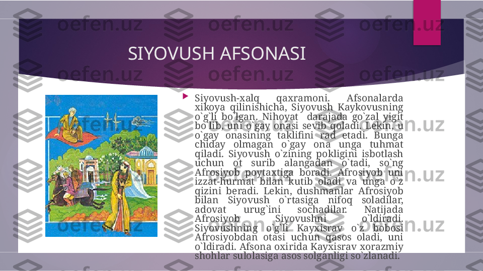 SIYOVUSH AFSONASI  

Siyovush-xalq  qaxramoni.  Afsonalarda 
xikoya  qilinishicha,  Siyovush  Kaykovusning 
o`g`li  bo`lgan.  Nihoyat    darajada  go`zal  yigit 
bo`lib,  uni  o`gay  onasi  sevib  qoladi.  Lekin,  u 
o`gay  onasining  taklifini  rad  etadi.  Bunga 
chiday  olmagan  o`gay  ona  unga  tuhmat 
qiladi.  Siyovush  o`zining  pokligini  isbotlash 
uchun  ot  surib  alangadan  o`tadi,  so`ng 
Afrosiyob  poytaxtiga  boradi.  Afrosiyob  uni 
izzat-hurmat  bilan  kutib  oladi  va  unga  o`z 
qizini  beradi.  Lekin,  dushmanlar  Afrosiyob 
bilan  Siyovush  o`rtasiga  nifoq  soladilar, 
adovat  urug`ini  sochadilar.  Natijada 
Afrosiyob  Siyovushni  o`ldiradi. 
Siyovushning  o`g`li  Kayxisrav  o`z  bobosi 
Afrosiyobdan  otasi  uchun  qasos  oladi,  uni 
o`ldiradi. Afsona oxirida Kayxisrav xorazmiy 
shohlar sulolasiga asos solganligi so`zlanadi.         