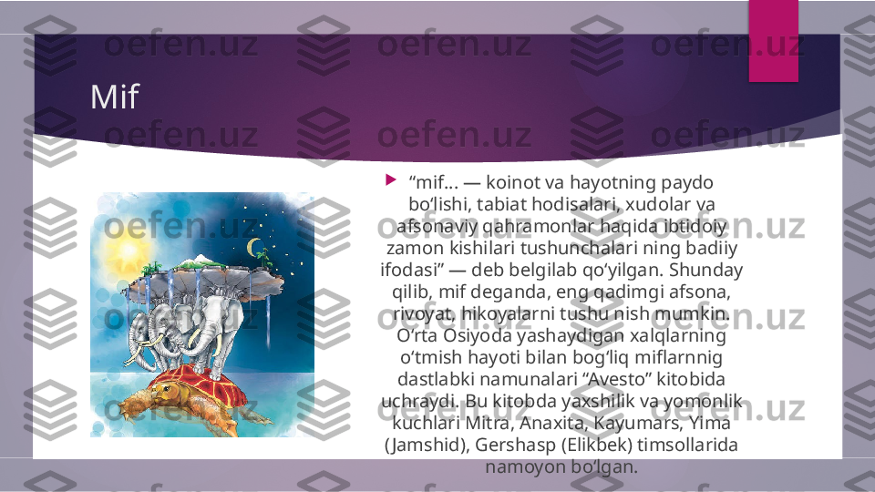 Mif 

“ mif... — koinot va hayotning paydo 
bo‘lishi, tabiat hodisalari, xudolar va 
afsonaviy qahramonlar haqida ibtidoiy 
zamon kishilari tushunchalari ning badiiy 
ifodasi” — deb belgilab qo‘yilgan. Shunday 
qilib, mif deganda, eng qadimgi afsona, 
rivoyat, hikoyalarni tushu nish mumkin. 
O‘rta Osiyoda yashaydigan xalqlarning 
o‘tmish hayoti bilan bog‘liq miflarnnig 
dastlabki namunalari “Avesto” kitobida 
uchraydi. Bu kitobda yaxshilik va yomonlik 
kuchlari Mitra, Anaxita, Kayumars, Yima 
( Jamshid), Gershasp (Elikbek) timsollarida 
namoyon bo‘lgan.        