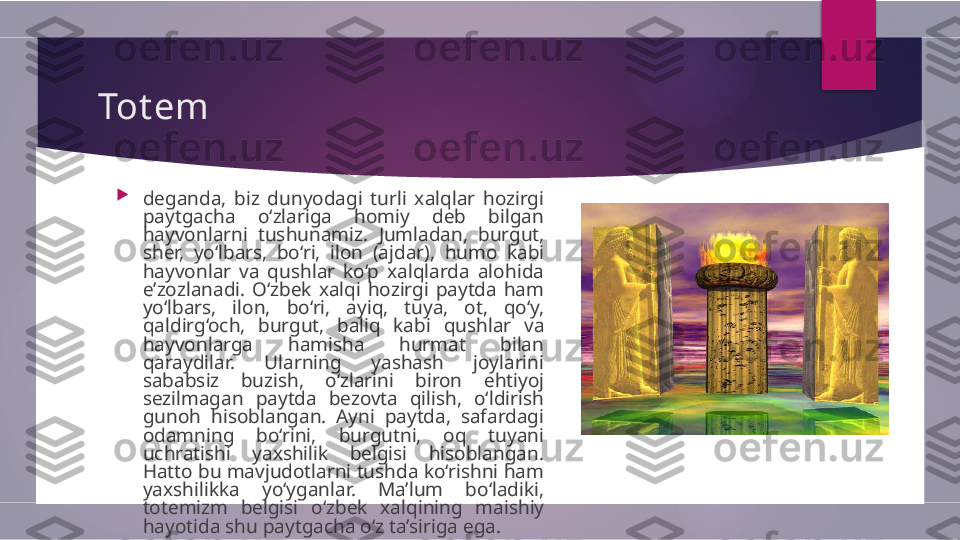 Tot em

deganda,  biz  dunyodagi  turli  xalqlar  hozirgi  
paytgacha  o‘zlariga  homiy  deb  bilgan 
hayvonlarni  tushunamiz.   Jumladan,  burgut, 
sher,  yo‘lbars,  bo‘ri,  ilon  (ajdar),   humo  kabi 
hayvonlar  va  qushlar  ko‘p  xalqlarda  alohida  
e’zozlanadi.  O‘zbek  xalqi  hozirgi  paytda  ham 
yo‘lbars,  ilon,   bo‘ri,  ayiq,  tuya,  ot,  qo‘y, 
qaldirg‘och,  burgut,  baliq  kabi   qushlar  va 
hayvonlarga  hamisha  hurmat  bilan 
qaraydilar.   Ularning  yashash  joylarini 
sababsiz  buzish,  o‘zlarini  biron   ehtiyoj 
sezilmagan  paytda  bezovta  qilish,  o‘ldirish 
gunoh   hisoblangan.  Ayni  paytda,  safardagi 
odamning  bo‘rini,   burgutni,  oq  tuyani 
uchratishi  yaxshilik  belgisi  hisoblangan.  
Hatto bu mavjudotlarni tushda ko‘rishni ham 
yaxshilikka   yo‘yganlar.  Ma’lum  bo‘ladiki, 
totemizm  belgisi  o‘zbek   xalqining  maishiy 
hayotida shu paytgacha o‘z ta’siriga ega.        