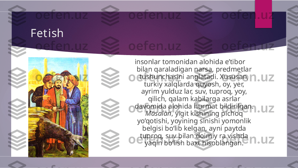 Fet ish
insonlar tomonidan alohida e’tibor 
bilan qaraladigan narsa, predmetlar 
tushunchasini anglatadi.   Xususan, 
turkiy xalqlarda quyosh, oy, yer, 
ayrim yulduz lar,   suv, tuproq, yoy, 
qilich, qalam kabilarga asrlar 
davomida   alohida hurmat bildirilgan. 
Masalan , yigit kishining pichoq  
yo‘qotishi, yoyining sinishi yomonlik 
belgisi bo‘lib kelgan,   ayni paytda 
tuproq, suv bilan doimiy ra vishda 
yaqin bo‘lish   baxt hisoblangan.        