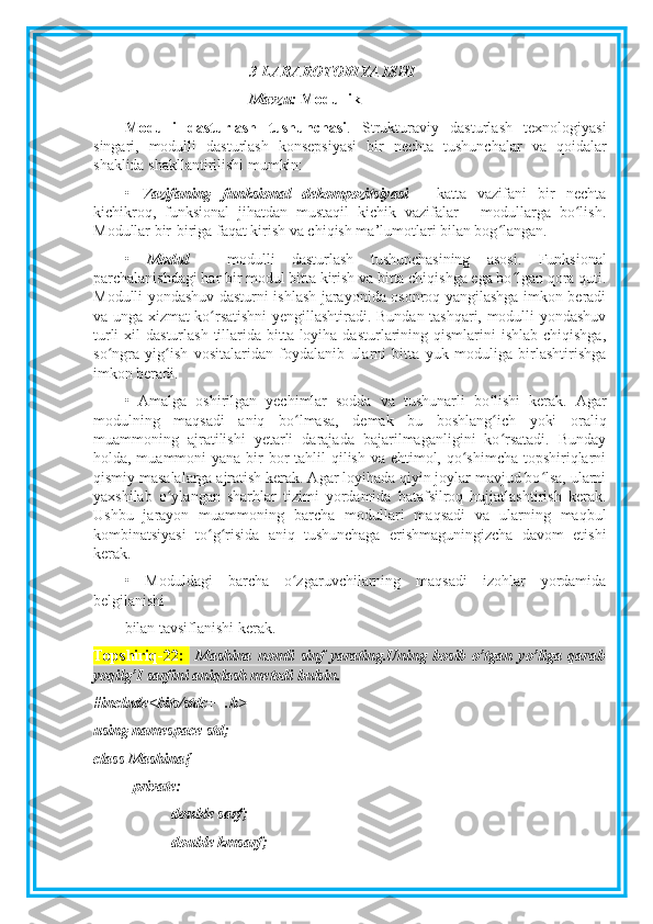 3-LABAROTORIYA ISHI
Mavzu:  Modullik
Modulli   dasturlash   tushunchasi .   Strukturaviy   dasturlash   texnologiyasi
singari,   modulli   dasturlash   konsepsiyasi   bir   nechta   tushunchalar   va   qoidalar
shaklida shakllantirilishi mumkin:
•   Vazifaning   funksional   dekompozitsiyasi   -   katta   vazifani   bir   nechta
kichikroq,   funksional   jihatdan   mustaqil   kichik   vazifalar   -   modullarga   bo lish.ʻ
Modullar bir-biriga faqat kirish va chiqish ma’lumotlari bilan bog langan.	
ʻ
•   Modul   -   modulli   dasturlash   tushunchasining   asosi.   Funksional
parchalanishdagi har bir modul bitta kirish va bitta chiqishga ega bo lgan qora quti.	
ʻ
Modulli yondashuv dasturni ishlash jarayonida osonroq yangilashga imkon beradi
va unga xizmat ko rsatishni  yengillashtiradi. Bundan tashqari, modulli yondashuv	
ʻ
turli  xil  dasturlash  tillarida bitta loyiha dasturlarining qismlarini  ishlab chiqishga,
so ngra   yig ish   vositalaridan   foydalanib   ularni   bitta   yuk   moduliga   birlashtirishga	
ʻ ʻ
imkon beradi.
•   Amalga   oshirilgan   yechimlar   sodda   va   tushunarli   bo lishi   kerak.   Agar	
ʻ
modulning   maqsadi   aniq   bo lmasa,   demak   bu   boshlang ich   yoki   oraliq	
ʻ ʻ
muammoning   ajratilishi   yetarli   darajada   bajarilmaganligini   ko rsatadi.   Bunday	
ʻ
holda, muammoni  yana bir  bor  tahlil  qilish va ehtimol, qo shimcha topshiriqlarni	
ʻ
qismiy masalalarga ajratish kerak. Agar loyihada qiyin joylar mavjud bo lsa, ularni	
ʻ
yaxshilab   o ylangan   sharhlar   tizimi   yordamida   batafsilroq   hujjatlashtirish   kerak.	
ʻ
Ushbu   jarayon   muammoning   barcha   modullari   maqsadi   va   ularning   maqbul
kombinatsiyasi   to g risida   aniq   tushunchaga   erishmaguningizcha   davom   etishi	
ʻ ʻ
kerak.
•   Moduldagi   barcha   o zgaruvchilarning   maqsadi   izohlar   yordamida	
ʻ
belgilanishi 
bilan tavsiflanishi kerak.
Topshiriq-22:     Mashina   nomli   sinf   yarating.Uning   bosib   o’tgan   yo’liga   qarab
yoqilg’I sarfini aniqlash metodi bulsin. 
#include<bits/stdc++.h>
using namespace std;
class Mashina{
private:
double sarf;
double kmsarf; 