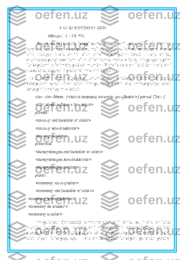 4-LABAROTORIYA ISHI
Mavzu  :IRERXIYA 
Sodda   vorislik.   Ko’plikdagi   vorislik.   Polimorf   usullar. C++   tili   o’zining
barcha   ajdodlarining   xususiyatlari,   ma’lumotlari,   usullari   va   voqealarini   meros
qilib   oladigan   hosila   sinfini   e’lon   qilish   imkoniyatini   beradi.   Hosila   sinfda,
shuningdek yangi tavsiflarni  e’lon qilish hamda meros sifatida olinayotgan ayrim
funksiyalarni  qo’shimcha  yuklash mumkin.   Vorislik  asos  sinf  kodidan hosila sinf
nusxalarida takroran foydalanish imkonini beradi.
Hosila   sinfni   e’lon   qilishning   umumlashgan   sintaksisini   ko’rib   chiqamiz.
Seksiyalarni   sanab   o’tish   tartibi   himoya   imtiyozlarini   eng   ommaviylariga   qarab
kengayib borishiga mos keladi:
class className: [<kirish huquqini beruvchi spesifikator>] parent Class {
<Do’stona sinflarni e’lon qilish>
private:
<xususiy ma’lumotlar a’zolari>
<xususiy konstruktorlar>
<xususiy usullar>
protected:
<himoyalangan ma’lumotlar a’zolari>
<himoyalangan konstruktorlar>
<himoyalangan usullar>
public:
<ommaviy xususiyatlar>
<ommaviy ma’lumotlar a’zolari>
<ommaviy konstruktorlar>
<ommaviy destruktor>
<ommaviy usullar>
Himoyalangan   (protected)   komponentalar   sinf   ichida   va   hosila   sinflarda
murojaat   huquqiga   ega.   Bazaviy   sinf   imkoniyatlarini   kengaytiradigan   sinflarni
yuzaga keltirish mumkin: bu yo’l  siz uchun g’oyat qulay, ammo ozgina ishlashni
talab   qilgan   funksiyaga   ega.   Hosila   sinfda   kerakli   funksiyani   yangidan   yaratish 