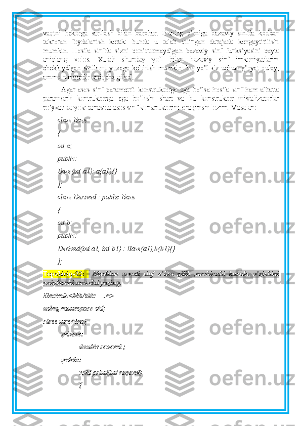 vaqtni   bekorga   sarflash   bilan   barobar.   Buning   o’rniga   bazaviy   sinfda   koddan
takroran   foydalanish   kerak:   bunda   u   talab   qilingan   darajada   kengaytirilishi
mumkin.   Hosila   sinfda   sizni   qoniqtirmaydigan   bazaviy   sinf   funksiyasini   qayta
aniqlang   xolos.   Xuddi   shunday   yo’l   bilan   bazaviy   sinf   imkoniyatlarini
cheklaydigan   sinflarni   yuzaga   keltirish   mumkin:   Bu   yo’l   siz   uchun   g’oyat   qulay,
ammo nimanidir ortiqcha qiladi.
Agar   asos   sinf   parametrli   konstruktorga   ega   bo’lsa   hosila   sinf   ham   albatta
parametrli   kontruktorga   ega   bo’lishi   shart   va   bu   konstruktor   inisializatorlar
ro’yxatida yoki tanasida asos sinf konstruktorini chaqirishi lozim. Masalan:
class Base
{
int a;
public:
Base(int a1): a(a1){}
};
class Derived : public Base
{
int b;
public:
Derived(int a1, int b1) : Base(a1),b(b1){}
};
Topshiriq-22 :     Mashina   nomli   sinf   e’lon   qilib   ,nechinchi   kursda   o’qishini
aniqlavchi metodni yozing. 
#include<bits/stdc++.h>
using namespace std;
class mashina{
private:
double raqami ;
public:
void print(int raqami)
{ 