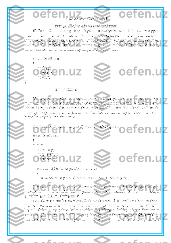 5-LABAROTORIYA ISHI
Mavzu:   Sinf va obyekt tushunchalari
Sinflar .   C++   tilining   eng   foydali   xususiyatlaridan   biri   bu   muayyan
muammolarni   hal   qilish   uchun   ko'proq   mos   keladigan   ma'lumotlar   turlarini
aniqlashdir. O'zingizning shaxsiy ma'lumotlar turlarini yaratish uchun ro'yxatlar va
tuzilmalardan   qanday   foydalanish   mumkinligini   allaqachon   ko'rgansiz.   Masalan,
sanani saqlash uchun struktura quyidagicha e’lon qilinadi.
struct DateStruct
{
        int day;
        int month;
        int year;
};
Sinf metodlari
Ma'lumotlarni saqlashdan tashqari, sinflar funktsiyalarni ham o'z ichiga olishi
mumkin. Sinf ichida aniqlangan funksiyalar metodlar deb ataladi. Metodlarni sinf
ichida   ham,   tashqarisida   ham   aniqlash   mumkin.   Hozircha   biz   ularni   sinf   ichida
belgilaymiz (soddaligi uchun), ularni sinfdan tashqarida qanday aniqlash mumkin -
birozdan keyin ko'rib chiqamiz.
DateClass sinfi tarkibida print() metodini e’lon qilish:
class DateClass
{
public:
        int m_day;
        int m_month;
        int m_year;
        void print() // funksiya-a’zoni aniqlash
        {
                cout << m_day << "/" << m_month << "/" << m_year;
        }
};  class kalit so'zi sizga a'zo o'zgaruvchilari va metodlarini o'z ichiga oladigan
maxsus   C++   ma'lumotlar   turini   yaratishga   imkon   beradi.   Sinflar   -   ob'ektga
yo'naltirilgan dasturlashning asosi.
strukturalar haqida eslatma.   C da strukturalar faqat ma'lumotlarni saqlashi
mumkin   va   ular   bilan   bog'liq   metodlar   bo'lmasligi   mumkin.   C++   da   sinflarni
loyihalashdan   so'ng   (class   kalit   so'zidan   foydalangan   holda)   Bjarne   Stroustrup
struktura   (C   dan   meros   bo'lib   o'tgan)   bog'liq   metodlarga   ega   bo'lishi   kerakligi
haqida   o'ylab   ko'rdi.   Biroz   o'ylanib,   nima   kerakligini   hal   qildi.   Shuning   uchun, 