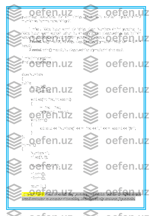 yuqoridagi   dasturlarda   biz   sinf   o'rniga   struct   kalit   so'zidan   foydalanishimiz
mumkin va hamma narsa ishlaydi!
1-misol.   Ikkita   butun   sonni   o'z   ichiga   olgan   Numbers   sinfini   yarating.   Bu
ikkita   butun   sonni   saqlash   uchun   bu   sinf   ikkita   a'zo   o'zgaruvchiga   ega   bo'lishi
kerak. Shuningdek, siz ikkita metodni yaratishingiz kerak:
1-metod.   set() metodi, bu sizga o'zgaruvchiga qiymatlarni belgilash imkonini
beradi;
2-metod.  print() metodi, bu o'zgaruvchilar qiymatlarini chop etadi.
1-misolning yechimi.
#include <iostream>
class Numbers
{
public:
int m_first;
int m_second;
void set(int first, int second)
{
m_first = first;
m_second = second;
}
void print()
{
std::cout << "Numbers(" << m_first << ", " << m_second << ")\n";
}
};
int main()
{
Numbers n1;
n1.set(3, 3);
Numbers n2{ 4, 4 };
n1.print();
n2.print();
return 0;  }
Topshiriq-22:   Y=ax+b   nomli   sinf   yarating.   Tarkibida   public   spetsifikatorlari
orqali metodlar va xossalar e’lon qiling .Ulardan asosiy dasturda foydalanin.    