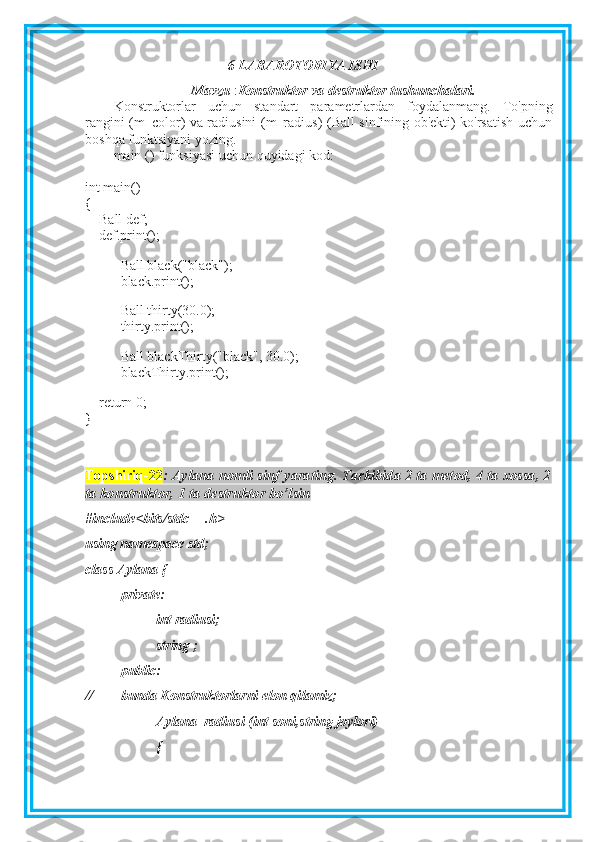 6-LABAROTORIYA ISHI
Mavzu  : Konstruktor va destruktor tushunchalari.
Konstruktorlar   uchun   standart   parametrlardan   foydalanmang.   To'pning
rangini (m_color) va radiusini (m_radius) (Ball sinfining ob'ekti) ko'rsatish uchun
boshqa funktsiyani yozing.
main () funksiyasi uchun quyidagi kod:
int main()
{
        Ball def;
        def.print();
 
Ball black("black");
black.print();
Ball thirty(30.0);
thirty.print();
Ball blackThirty("black", 30.0);
blackThirty.print();
 
        return 0;
}
Topshiriq-22 : Aylana nomli sinf yarating. Tarkibida 2 ta metod, 4 ta xossa, 2
ta konstruktor, 1 ta destruktor bo’lsin
#include<bits/stdc++.h>
using namespace std;
class Aylana {
private:
int radiusi;
string ;
public:
// bunda Konstruktorlarni elon qilamiz;
Aylana_radiusi (int soni,string joylori)
{ 