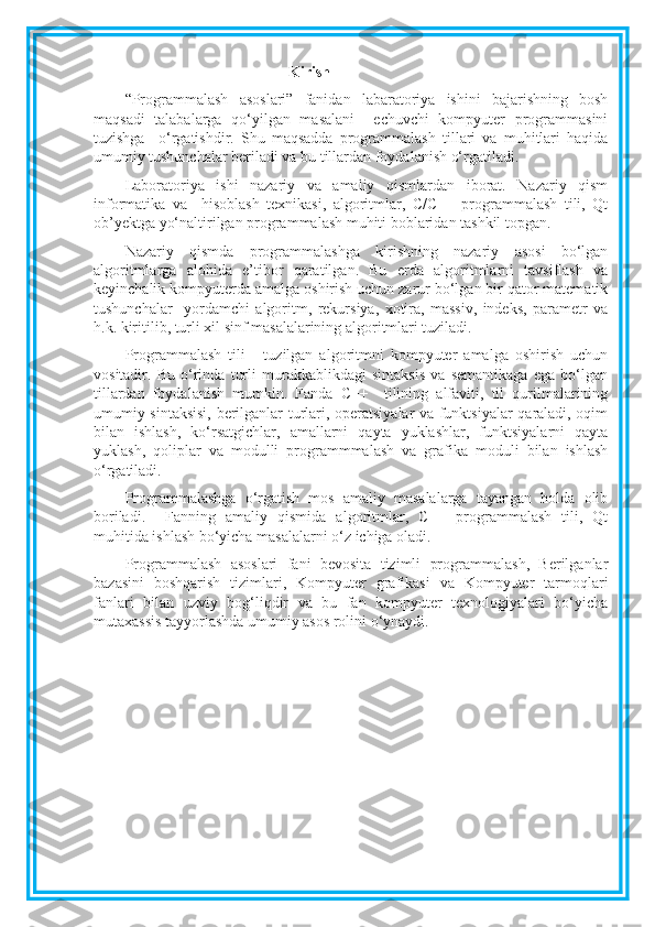 Kirish
“Programmalash   asoslari”   fanidan   labaratoriya   ishini   bajarishning   bosh
maqsadi   talabalarga   qo‘yilgan   masalani     echuvchi   kompyuter   programmasini
tuzishga     o‘rgatishdir.   Shu   maqsadda   programmalash   tillari   va   muhitlari   haqida
umumiy tushunchalar beriladi va bu tillardan foydalanish o‘rgatiladi.
Laboratoriya   ishi   nazariy   va   amaliy   qismlardan   iborat.   Nazariy   qism
informatika   va     hisoblash   texnikasi,   algoritmlar,   C/C++   programmalash   tili,   Qt
ob’yektga yo‘naltirilgan programmalash muhiti boblaridan tashkil topgan. 
Nazariy   qismda   programmalashga   kirishning   nazariy   asosi   bo‘lgan
algoritmlarga   alohida   e’tibor   qaratilgan.   Bu   erda   algoritmlarni   tavsiflash   va
keyinchalik kompyuterda amalga oshirish uchun zarur bo‘lgan bir qator matematik
tushunchalar     yordamchi   algoritm,   rekursiya,   xotira,   massiv,   indeks,   parametr   va
h.k. kiritilib, turli xil sinf masalalarining algoritmlari tuziladi. 
Programmalash   tili   -   tuzilgan   algoritmni   kompyuter   amalga   oshirish   uchun
vositadir.   Bu   o‘rinda   turli   murakkablikdagi   sintaksis   va   semantikaga   ega   bo‘lgan
tillardan   foydalanish   mumkin.   Fanda   C++     tilining   alfaviti,   til   qurilmalarining
umumiy sintaksisi, berilganlar turlari, operatsiyalar va funktsiyalar qaraladi, oqim
bilan   ishlash,   ko‘rsatgichlar,   amallarni   qayta   yuklashlar,   funktsiyalarni   qayta
yuklash,   qoliplar   va   modulli   programmmalash   va   grafika   moduli   bilan   ishlash
o‘rgatiladi.
Programmalashga   o‘rgatish   mos   amaliy   masalalarga   tayangan   holda   olib
boriladi.     Fanning   amaliy   qismida   algoritmlar,   C++   programmalash   tili,   Qt
muhitida ishlash bo‘yicha masalalarni o‘z ichiga oladi.
Programmalash   asoslari   fani   bevosita   tizimli   programmalash,   Berilganlar
bazasini   boshqarish   tizimlari,   Kompyuter   grafikasi   va   Kompyuter   tarmoqlari
fanlari   bilan   uzviy   bog‘liqdir   va   bu   fan   kompyuter   texnologiyalari   bo‘yicha
mutaxassis tayyorlashda umumiy asos rolini o‘ynaydi. 