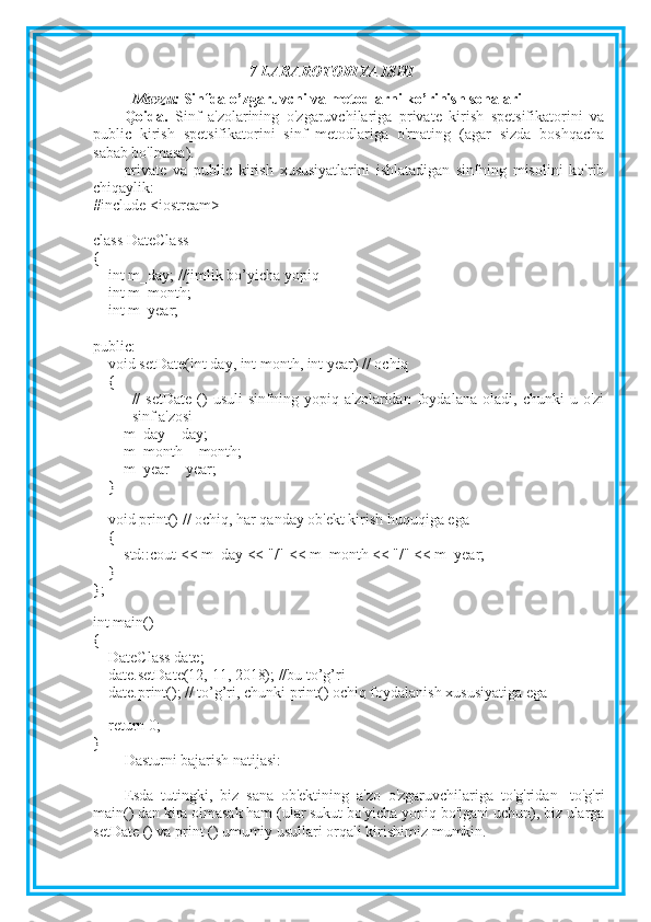 7-LABAROTORIYA ISHI
Mavzu:   Sinfda o’zgaruvchi va metodlarni ko’rinish sohalari
Qoida.   Sinf   a'zolarining   o'zgaruvchilariga   private   kirish   spetsifikatorini   va
public   kirish   spetsifikatorini   sinf   metodlariga   o'rnating   (agar   sizda   boshqacha
sabab bo'lmasa).
private   va   public   kirish   xususiyatlarini   ishlatadigan   sinfning   misolini   ko'rib
chiqaylik:
#include <iostream>
class DateClass 
{
        int m_day; //jimlik bo’yicha yopiq
        int m_month;        
    int m_year; 
public:
        void setDate(int day, int month, int year) // ochiq 
        {
//   setDate   ()   usuli   sinfning   yopiq   a'zolaridan   foydalana   oladi,   chunki   u   o'zi
sinf a'zosi
                m_day = day;
                m_month = month;
                m_year = year;
        }
 
        void print() // ochiq, har qanday ob'ekt kirish huquqiga ega
        {
                std::cout << m_day << "/" << m_month << "/" << m_year;
        }
};
 
int main()
{
        DateClass date;
        date.setDate(12, 11, 2018); //bu to’g’ri
        date.print(); // to’g’ri, chunki print() ochiq foydalanish xususiyatiga ega
 
        return 0;
}
Dasturni bajarish natijasi:
Esda   tutingki,   biz   sana   ob'ektining   a'zo   o'zgaruvchilariga   to'g'ridan   -to'g'ri
main() dan kira olmasak ham (ular sukut bo'yicha yopiq bo'lgani uchun), biz ularga
setDate () va print () umumiy usullari orqali kirishimiz mumkin. 