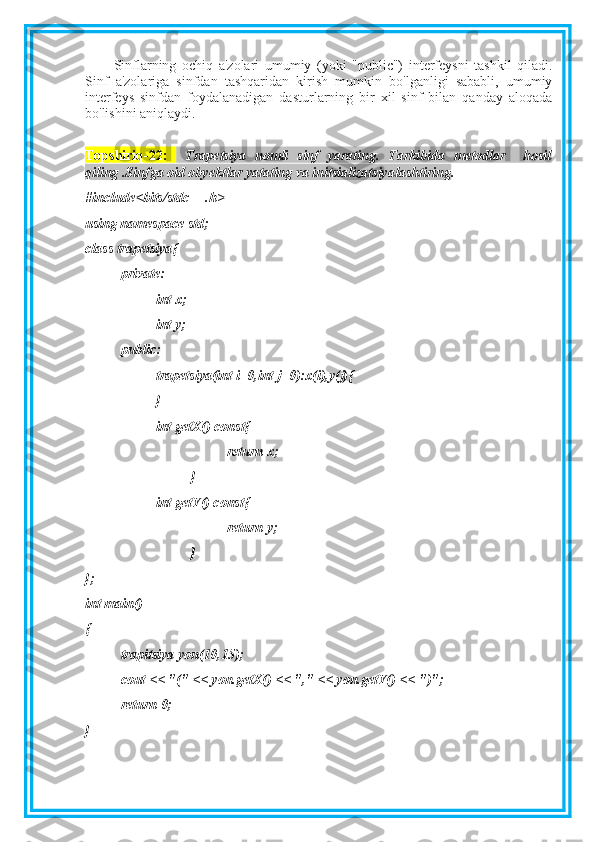 Sinflarning   ochiq   a'zolari   umumiy   (yoki   "public")   interfeysni   tashkil   qiladi.
Sinf   a'zolariga   sinfdan   tashqaridan   kirish   mumkin   bo'lganligi   sababli,   umumiy
interfeys   sinfdan   foydalanadigan   dasturlarning   bir   xil   sinf   bilan   qanday   aloqada
bo'lishini aniqlaydi.
Topshiriq-22:     Trapetsiya   nomli   sinf   yarating.   Tarkibida   metodlar     hosil
qiling .Sinfga oid obyektlar yatating va initsializatsiyalashtiring .
#include<bits/stdc++.h>
using namespace std;
class trapetsiya{
private:
int x;
int y;
public:
trapetsiya(int i=0,int j=0):x(i),y(j){
}
int getX() const{
return x;
}
int getY() const{
return y;
}
};
int main()
{
trapitsiya yon(10,15);
cout << "(" << yon.getX() << "," << yon.getY() << ")";
return 0;
} 