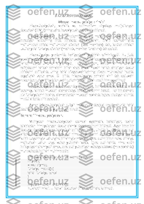 8-LABAROTORIYA ISHI
Mavzu:  I nkapsulyatsiya prinsipi
Inkapsulatsiyalash,   vorislik   va   polimorfizm   obyektga   mo'ljallangan
dasturlash (OMD) ning uchta bazaviy tushunchasi hisoblanadi.
Inkapsulyasiyalash   -   ma’lumotlarning   va   shu   ma’lumotlar   ustida   ish   olib
boradigan   kodlarning   bitta   ob’ektda   birlashtirilishi.   OMD   atamachiligida
ma’lumotlar   ob’ekt   ma’lumotlari   a’zolari   (data   members)   deb,   kodlar   ob’ektli
usullar yoki funksiya-a’zolari (methods, member functions) deb   ataladi.
Inkapsulyasiya   yordamida   berilganlarni   yashirish   ta’minlanadi.   Bu   juda
yaxshi   xarakteristika   bo’lib   foydalanuvchi   o’zi   ishlatayotgan   ob’ektning   ichki
ishlari   haqida   umuman   o’ylamaydi.   Haqiqatan   ham,   xolodilnikni   ishlatishda
refrijektorni   ishlash   prinsipini   bilish   shart   emas.   Yaxshi   ishlab   chiqilgan   dastur
ob’ektini   qo’llashda   uning   ichki   o’zgaruvchilarining   o’zaro   munosabati   haqida
qayg’urish   zarur   emas.   C++tilida   inkapsulyasiya   prinsipi   sinf   deb   ataluvchi
nostandart turlarni(foydalanuvchi turlarini) hosil qilish orqali himoya qilinadi
Inkapsulatsiyalash   dasturni   qandaydir   monolit,   boiinmas   narsa   sifatida   olib
qaramay,   ko'plab   mustaqil   elementlarga   bo'lish   imkonini   beradi.   Har   bir   element
o'z funksiyalarini boshqa elementlardan   mustaqil ravishda bajara oladigan alohida
modul sifatida olib qaraladi.
Aynan   inkapsulatsiyalash   tufayli   mustaqillik   darajasi   ortadi,   chunki   ichki
detallar interfeys ortida yashiringan boiadi.
Samarali inkapsulyasiyalash.
Mohiyatan   inkapsulatsiyalash   atamasi   «gcrmctik   berkitilgan;   tashqi
ta'sirlardan   himoyalangan   dastur   qismi»   degan   ma'noni   bildiradi.   Agar   biror   bir
dasturiy obyektga inkapsulatsiyalash qo'llangan boisa, u holda bu obyekt qora quti
sifatida   olib   qaraladi.   Siz   qora   quti   nima   qilayotganini   uning   tashqi   interfeysini
ko'rib turganingiz uchungina bilishingiz mumkin. Qora qutini biron narsa qilishga
majburlash   uchun   unga   xabar   yuborish   kerak.   Qora   quti   ichida   nima   sodir
bo'layotgani ahamiyatli emas, qora quti yuborilgan xabarga adekvat (mos ravishda)
munosabatda bo'lishi muhimroqdir.
OYD uslubida kod yozishning sxematik misoli:
Obyekt {
xossa: qiymat;
funksiya_metod() {
ichki_funksiya_tanasi
}
}
obyekt->metodni_chaqirish();
Bu shartli misol. U har xil dasturlash tillarida turlicha ko'rinadi. 