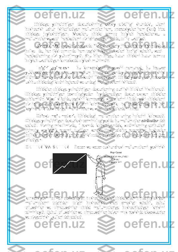 Ob'ektga   yo'naltirilgan   dasturlashning   asosiy   afzalligi   shundaki,   ularni
boshqarish   uchun   ishlatiladigan   ma'lumotlar   ham,   operatsiyalar   ham   (kod)   bitta
ob'ektga   joylashtirilgan.   Masalan,   ob'ekt   tarmoq   bo'ylab   harakatlansa,   u
ma'lumotlar va xatti -harakatlarni o'z ichiga olgan holda, to'liq uzatiladi.
Bir butunlik  – yaxlit kontekstda fikrlash nazariy jihatdan ajoyib yondashuv
bo'lsa   -da,   har   ikki   tomonda   ham   tegishli   kod   nusxalari   borligi   sababli,   xatti   -
harakatlarning   o'zi   yuborilmaydi.   Shu   bilan   birga,   butun   ob'ektni   butun   tarmoq
bo'ylab uzatiladigan kontekstda o'ylash muhimdir. 
To'g'ri   loyihalash   –   bu   konsepsiyaning   yaxshi   namunasi-   bu   brauzer
yuklanadigan   ob'ekt.   Brauzer   ma'lum   bir   ob'ekt   qanday   harakatlarni   bajarishini
oldindan   bilmaydi,   chunki   u   hali   kodni   "ko'rmagan".   Ob'ekt   yuklangach,   brauzer
ushbu ob'ektdagi kodni bajaradi va undagi ma'lumotlarni ishlatadi.
Ob'ektlar   ob'ektga   yo'naltirilgan   dasturlarning   qurilish   bloklari   hisoblanadi.
Ob'ektga   yo'naltirilgan   texnologiyadan   foydalanadigan   dastur   asosan   ob'ektlar
to'plamidir. Misol  sifatida, tegishli  kompaniya xodimlarini  ifodalovchi  ob'ektlarni
o'z   ichiga   olgan   korporativ   tizimni   ko'rib   chiqaylik.   Bu   ob'ektlarning   har   biri
keyinchalik  tasvirlangan ma'lumotlar va xatti -harakatlardan iborat.
Ob'ekt   ma'lumotlari.   Ob'ektdagi   ma'lumotlar   uning   holatini   ko'rsatadi.
Ob'ektga yo'naltirilgan dasturlash terminologiyasida bu ma'lumotlar   atributlar  deb
ataladi.   Bizning   misolimizda,   1-rasmda   ko'rsatilgandek,   xodimlarning   atributlari
ijtimoiy   xavfsizlik   raqami,   tug'ilgan   sanasi,   jinsi,   telefon   raqami   va   boshqalar
bo'lishi   mumkin.   Atributlar   bir   tashkilotdan   boshqasiga   (bu   holda   xodimlar)   farq
qiladiga n 
GETTER   VA   SETTER   -   Getter   va   setter   tushunchasi   ma'lumotlarni   yashirish
konsepsiyasini qo'llab-quvvatlaydi. Boshqa ob'ektlar ob'ektlardan birida joylashgan
ma'lumotlarni   to'g'ridan   -to'g'ri   boshqarishi   shart   emasligi   sababli,   qabul
qiluvchilar   va   o'rnatuvchilar   ob'ekt   ma'lumotlariga   boshqariladigan   kirishni
ta'minlaydi.   Qabul   qiluvchilar   va   o'rnatuvchilar   ba'zan   mos   ravishda   aksessuarlar
va o'zgartirish usullari deb ataladi. 