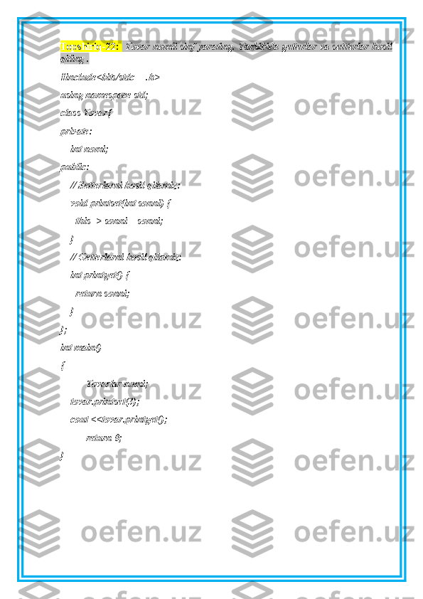 Topshiriq-22:     Tovar nomli sinf yarating. Tarkibida getterlar va settterlar hosil
qiling . 
#include<bits/stdc++.h>
using namespace std;
class Tovar{
private:
    int nomi;
public:
    // Setterlarni hosil qilamiz:
    void printset(int sonni) {
      this -> sonni = sonni;
    }
    // Getterlarni hosil qilamiz:
    int printget() {
      return sonni;
    }
};
int main()
{
Tovarlar nomi;
    tovar.printset(3);
    cout <<tovar.printget();
return 0;
} 