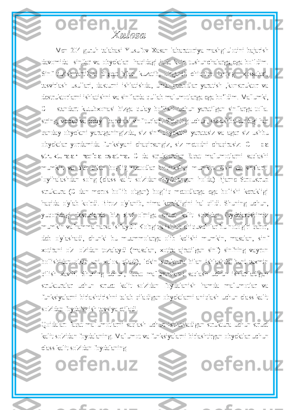 Xulosa
Men   204-guruh   talabasi   Yusufov   Xasan   labaratoriya   mashg`ulotini   bajarish
davomida     sinflar   va   obyektlar     haqidagi   juda   ko`p   tushunchalarga   ega   bo`ldim.
Sinf   tuzish   tartibini   diqqat   bilan   kuzatib,   o`rganib   chiqdim.   Uning     xossalari,
tasvirlash   usullari,   dasturni   ishlatishda,   unda   metodlar   yaratish   ,konstruktor   va
destruktorlarni ishlatishni va sinflarda qullab malumotlarga ega bo’ldim.  Ma'lumki,
C++   standart   kutubxonasi   bizga   qulay   bo’lishi   uchun   yaratilgan   sinflarga   to'la.
string, vector va array - barchasi sinf turlari! Shuning uchun, siz ushbu turdagi har
qanday   obyektni   yaratganingizda,   siz   sinf   obyektini   yaratasiz   va   agar   siz   ushbu
obyektlar   yordamida   funksiyani   chaqirsangiz,   siz   metodni   chaqirasiz:   C++   da
strukturalar   haqida   eslatma.   C   da   strukturalar   faqat   ma'lumotlarni   saqlashi
mumkin   va   ular   bilan   bog'liq   metodlar   bo'lmasligi   mumkin.   C++   da   sinflarni
loyihalashdan   so'ng   (class   kalit   so'zidan   foydalangan   holda)   Bjarne   Stroustrup
struktura   (C   dan   meros   bo'lib   o'tgan)   bog'liq   metodlarga   ega   bo'lishi   kerakligi
haqida   o'ylab   ko'rdi.   Biroz   o'ylanib,   nima   kerakligini   hal   qildi.   Shuning   uchun,
yuqoridagi   dasturlarda   biz   sinf   o'rniga   struct   kalit   so'zidan   foydalanishimiz
mumkin va hamma narsa ishlaydi!   Ko'pgina ishlab chiquvchilar bu noto'g'ri qaror,
deb   o'ylashadi,   chunki   bu   muammolarga   olib   kelishi   mumkin,   masalan,   sinf
xotirani   o'z   -o'zidan   tozalaydi   (masalan,   xotira   ajratilgan   sinf)   sinfning   vayron
bo'lishidan   oldin   uni   xalos   qiladi),   lekin   struktura   bilan   ishlashda   buni   taxmin
qilish   xavfli.   Shuning   uchun,   faqat   ma'lumotlarni   saqlash   uchun   ishlatiladigan
strukturalar   uchun   struct   kalit   so'zidan   foydalanish   hamda   ma'lumotlar   va
funksiyalarni   birlashtirishni  talab   qiladigan   obyektlarni  aniqlash   uchun  class  kalit
so'zidan foydalanish tavsiya etiladi.
Qoidalar:   faqat   ma'lumotlarni   saqlash   uchun   ishlatiladigan   struktura   uchun   struct
kalit so'zidan foydalaning. Ma'lumot va funksiyalarni birlashtirgan obyektlar uchun
class kalit so'zidan foydalaning 