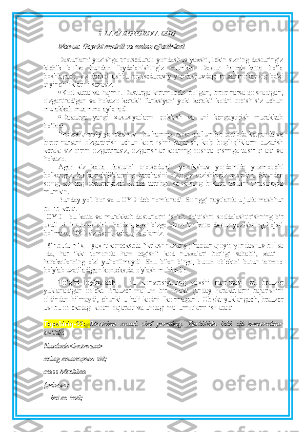 1-LABAROTORIYA ISHI
Mavzu:  Obyekt modeli va uning afzaliklari
Dasturlarni yozishga protsedurali yondashuv yaxshi, lekin sizning dasturingiz
kichik   bo'lsa   bundan   foydalanishingiz   mumkin.   Dastur   hajmi   katta   bo’la
boshlagach,   siz   darhol   ushbu   protseduraviy   yondashuvdagi   muammolarning   ba'zi
qiyinchiliklarini sezasiz.
 Kod katta va hajmli. Dasturga kiritmoqchi bo'lgan, biror narsa qo'shadigan,
o'zgartiradigan   va   hokazo   kerakli   funksiyani   yoki   kerakli   kodni   topish   siz   uchun
murakkab muammo aylanadi.
 Dasturga   yangi   xususiyatlarni   qo'shish   va   uni   kengaytirish   murakkab
bo’ladi.
Protseduraviy yondashuv  - bu hamma narsa ma'lum bir tartibda ketganda va
biror   narsani   o'zgartirish   uchun   ko'p   ishni   bajarish,   ko'p   bog'liqliklarni   tuzatish
kerak:  siz birini  o'zgartirasiz,  o'zgarishlar  kodning boshqa  qismiga ta'sir  qiladi  va
hokazo.
Agar   siz   katta   dasturni   protsedurali   yondashuv   yordamida   yozmoqchi
bo'lsangiz,   bu   kamchiliklarning   barchasini   o'zingiz   sezishingiz   mumkin.   Shundan
so'ng,   sizning   dasturingizda   kodni   tartibga   solishning   boshqa   usulini   topishingiz
mumkin.
Bunday yo'l bor va u OYD deb nomlanadi. So'nggi paytlarda u juda mashhur
bo'lib ketdi.
  OYD   - bu katta va murakkab dasturlarni ishlab chiqishni soddalashtirishning bir
usuli. Bular prinsipial jihatdan, agar bizga biron bir katta dastur yozishning hojati
bo'lmasa, OYDsiz osonlikcha qila olamiz.
 Bir butunlik  – yaxlit kontekstda fikrlash nazariy jihatdan ajoyib yondashuv bo'lsa
-da,   har   ikki   tomonda   ham   tegishli   kod   nusxalari   borligi   sababli,   xatti   -
harakatlarning   o'zi   yuborilmaydi.   Shu   bilan   birga,   butun   ob'ektni   butun   tarmoq
bo'ylab uzatiladigan kontekstda o'ylash muhimdir. 
To'g'ri   loyihalash   –   bu   konsepsiyaning   yaxshi   namunasi-   bu   brauzer
yuklanadigan   ob'ekt.   Brauzer   ma'lum   bir   ob'ekt   qanday   harakatlarni   bajarishini
oldindan   bilmaydi,   chunki   u   hali   kodni   "ko'rmagan".   Ob'ekt   yuklangach,   brauzer
ushbu ob'ektdagi kodni bajaradi va undagi ma'lumotlarni ishlatadi
Topshiriq-22:   Mashina   nomli   sinf   yarating.   Tarkibida   ikki   xil   konstruktor
bo‘lsin
#include<iostream>
using namespace std;
class Mashina
{private: 
    int m_turi; 