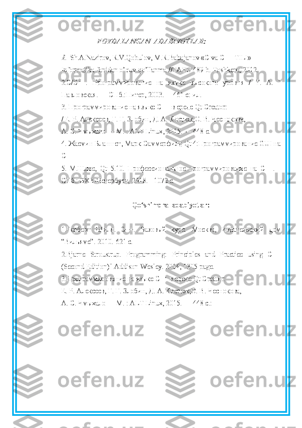 FOYDALANGAN  ADABIYOTLAR:
1 .  Sh.A.Nazirov, R.V.Qobulov, M.R.Babajanov «C va C++ TILI»
Informatika fanidan o’quv qo’llanma //TATU 489 b. Toshkent, 2012.
2. C / C ++.   Программирование   на   языке   высокого   уровня   /   Т.   А.   `
Павловская. — СПб.:Питер, 2003. —461 с: ил.
3. Программирование на языке С++ в среде  Qt   Creator :
/ Е. Р. Алексеев, Г. Г. Злобин, Д. А. Костюк,О. В. Чеснокова,
А. С. Чмыхало — М. :  ALT   Linux , 2015. — 448 с.
4. Жасмин Бланшет, Марк Саммерфилд  Qt  4:Программирование  GUI  на
C ++ 
5.   М.Шлее,   Qt   5.10.   Профессиональное   программирование   на   С++.   -
СПб.: БХВ-Петербург, 2018. - 1072 с.
Qo ʻ shimcha    adabiyotlar :
1.Герберт   Шилд.   С++.   Базовый   курс.   Москва,   Издательский   дом
“Вильямс”.  2010.-621 с.
2.Bjarne   Stroustrup.   Programming:   Principles   and   Practice   using   C++
(Second Edition)" Addison-Wesley.  2014, 1305  page .
3.Программирование на языке С++ в среде  Qt   Creator :
Е. Р. Алексеев, Г. Г. Злобин, Д. А. Костюк,О. В. Чеснокова,
А. С. Чмыхало — М. : ALT Linux, 2015. — 448 с. :   