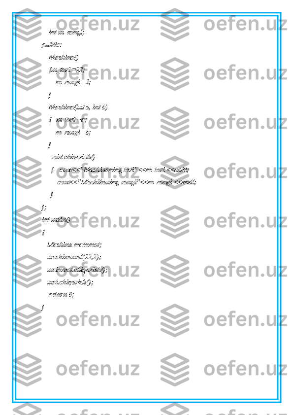     int m_rangi;
public:
    Mashina()
    {m_turi =23;
        m_rangi =3;
    }
    Mashina(int a, int b)
    {   m_turi =a;
        m_rangi =b;
    }
     void chiqarish()
     {    cout<<"Mashinaning turi"<<m_turi <<endl;
         cout<<"Mashibaning rangi"<<m_rangi <<endl;
     }
};
int main()
{
   Mashina malumot;
   mashinamal(22,2);
   malumot.chiqarish();
   mal.chiqarish();
    return 0;
} 