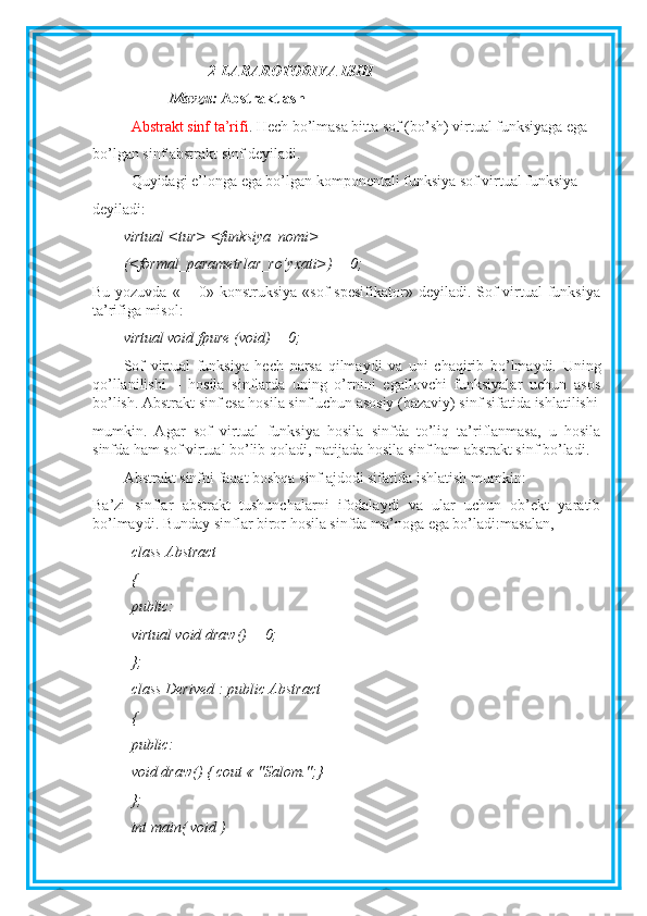 2-LABAROTORIYA ISHI
Mavzu:  Abstraktlash
Abstrakt sinf ta’rifi . Hech bo’lmasa bitta sof (bo’sh) virtual funksiyaga ega
bo’lgan sinf abstrakt sinf deyiladi.
Quyidagi e’longa ega bo’lgan komponentali funksiya sof virtual funksiya
deyiladi: 
virtual <tur> <funksiya_nomi>
(<formal_parametrlar_ro’yxati>) = 0;
Bu yozuvda  « = 0» konstruksiya  «sof  spesifikator» deyiladi. Sof  virtual  funksiya
ta’rifiga misol:
virtual void fpure (void) = 0;
Sof   virtual   funksiya   hech   narsa   qilmaydi   va   uni   chaqirib   bo’lmaydi.   Uning
qo’llanilishi   –   hosila   sinflarda   uning   o’rnini   egallovchi   funksiyalar   uchun   asos
bo’lish. Abstrakt sinf esa hosila sinf uchun asosiy (bazaviy) sinf sifatida ishlatilishi
mumkin.   Agar   sof   virtual   funksiya   hosila   sinfda   to’liq   ta’riflanmasa,   u   hosila
sinfda ham sof virtual bo’lib qoladi, natijada hosila sinf ham abstrakt sinf bo’ladi.
Abstrakt sinfni faqat boshqa sinf ajdodi sifatida ishlatish mumkin:
Ba’zi   sinflar   abstrakt   tushunchalarni   ifodalaydi   va   ular   uchun   ob’ekt   yaratib
bo’lmaydi. Bunday sinflar biror hosila sinfda ma’noga ega bo’ladi:masalan,
class Abstract
{
public:
virtual void draw() = 0;
};
class Derived : public Abstract
{
public:
void draw() { cout « "Salom.";}
};
int main( void ) 