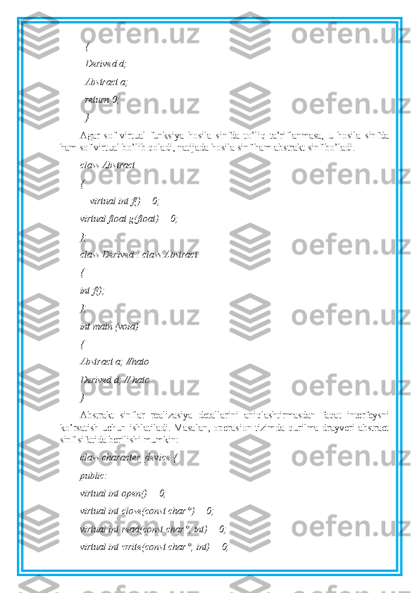 {
Derived d;
Abstract a;
return 0;
}
Agar   sof   virtual   funksiya   hosila   sinfda   to’liq   ta’riflanmasa,   u   hosila   sinfda
ham sof virtual bo’lib qoladi, natijada hosila sinf ham abstrakt sinf bo’ladi.
class Abstract
{
    virtual int f() = 0;
virtual float g(float) = 0;
};
class Derived : class Abstract
{
int f();
};
int main (void)
{
Abstract a; //hato
Derived d; // hato
}
Abstrakt   sinflar   realizasiya   detallarini   aniqlashtirmasdan   faqat   interfeysni
ko’rsatish uchun ishlatiladi. Masalan,  operasion tizimda qurilma drayveri  abstract
sinf sifatida berilishi mumkin: 
class character_device {
public:
virtual int open() = 0;
virtual int close(const char*) = 0;
virtual int read(const char*, int) = 0;
virtual int write(const char*, int) = 0; 