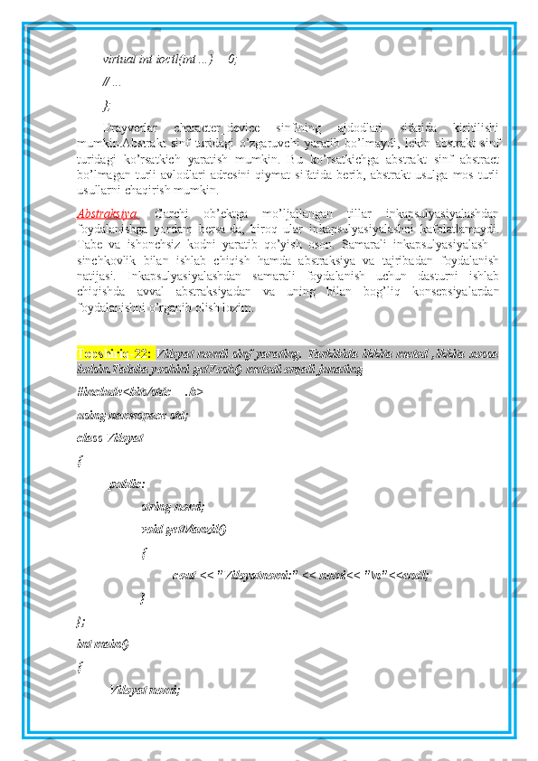 virtual int ioctl(int ...) = 0;
// ...
};
Drayverlar   character_device   sinfining   ajdodlari   sifatida   kiritilishi
mumkin.Abstrakt   sinf   turidagi   o’zgaruvchi   yaratib   bo’lmaydi,   lekin   abstrakt   sinf
turidagi   ko’rsatkich   yaratish   mumkin.   Bu   ko’rsatkichga   abstrakt   sinf   abstract
bo’lmagan   turli   avlodlari   adresini   qiymat   sifatida   berib,  abstrakt   usulga   mos   turli
usullarni chaqirish mumkin.
Abstraksiya.   Garchi   ob’ektga   mo’ljallangan   tillar   inkapsulyasiyalashdan
foydalanishga   yordam   bersa-da,   biroq   ular   inkapsulyasiyalashni   kafolatlamaydi.
Tabe   va   ishonchsiz   kodni   yaratib   qo’yish   oson.   Samarali   inkapsulyasiyalash   -
sinchkovlik   bilan   ishlab   chiqish   hamda   abstraksiya   va   tajribadan   foydalanish
natijasi.   Inkapsulyasiyalashdan   samarali   foydalanish   uchun   dasturni   ishlab
chiqishda   avval   abstraksiyadan   va   uning   bilan   bog’liq   konsepsiyalardan
foydalanishni o’rganib olish lozim.
Topshiriq-22:   Viloyat  nomli sinf yarating. Tarkibida ikkita metod ,ikkita xossa
bolsin.Talaba yoshini getYosh() metodi orqali junating  
#include<bits/stdc++.h>
using namespace std;
class Viloyat
{
public:
string nomi;
void getManzil()
{
cout << "Viloyatnomi:" << nomi<< "\n"<<endl;
}
};
int main()
{
Viloyat nomi; 