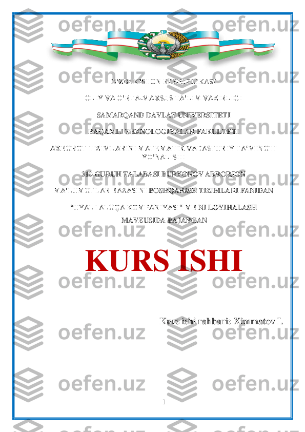  	
1 	
 	
 	
O’ZBEKISTON RESPUBLIKASI	 	
OLIY VA O’RTA	-MAXSUS TA’LIM VAZIRLIGI	 	
SAMARQAND DAVLAT UNIVERSITETI	 	
RAQAMLI TEXNOLOGIYALAR FAKULTETI	 	
AXBOROT TIZIMLARINI MATEMATIK VADASTURIY TA’MINOTI 	
YO’NALISHI	 	
310	-GURUH TALABASI	 BURXONOV ABRORJON	 	
MA’LUMOTLAR BAZASINI 	BOSHQARI	SH TIZIMLARI FANIDAN	 	
“UYALI ALOQA KOMPANIYASI” MB 	NI LOYIHALASH	 	
 MAVZUSIDA BAJARGAN	 	
 	
KURS ISHI	 	
                             	 	
 	
 Kurs ishi rahbari: 	X	immatov I.	 	
 	  