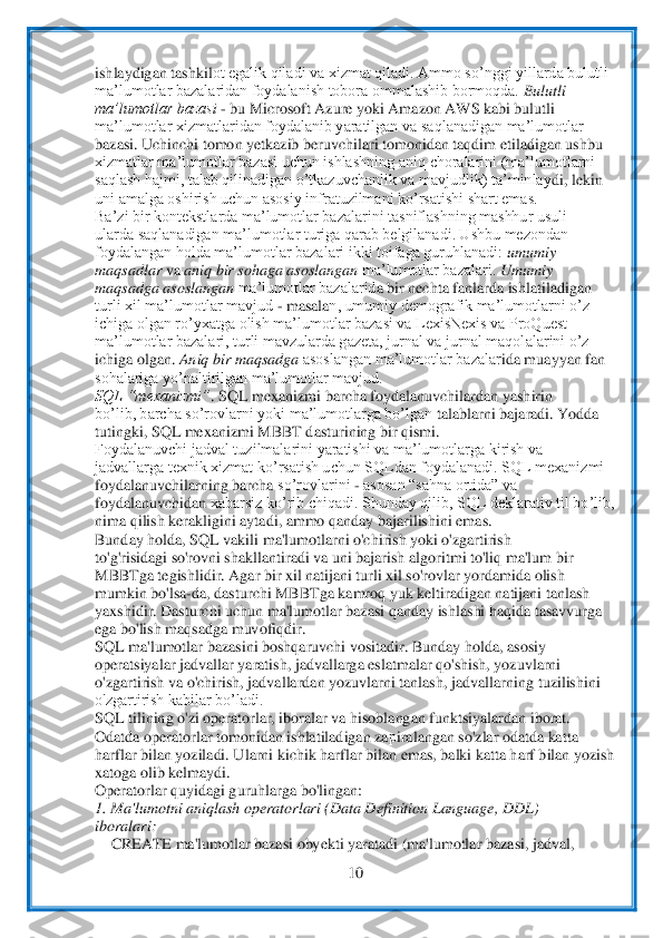  	
10	 	
 
ishlaydigan tashkil	ot egalik qiladi va xizmat qiladi. Ammo so’nggi yillarda bulutli	 	
ma’lumotlar bazalaridan foydalanish tobora ommalashib bormoqda. 	Bulutli	 	
ma’lumotlar bazasi 	- bu Microsoft Azure yoki Amazon AWS kabi bulutli	 	
ma’lumotlar xizmatlaridan foydalanib yaratilgan va	 saqlanadigan ma’lumotlar	 	
bazasi. Uchinchi tomon yetkazib beruvchilari tomonidan taqdim etiladigan ushbu	 	
xizmatlar ma’lumotlar bazasi uchun ishlashning aniq 	choralarini (ma’lumotlarni	 	
saqlash hajmi, talab qilinadigan o’tkazuvchanlik va mavjudlik) ta’minlay	di, lekin	 	
uni amalga oshirish uchun asosiy infratuzilmani ko’rsatishi shart emas.	 	
Ba’zi bir kontekstlarda ma’lumotlar bazalarini tasniflashning mashhur usuli	 	
ularda saqlanadigan ma’lumotlar turiga qarab belgilanadi. Ushbu mezondan	 	
foydalangan holda ma’lumotlar bazalari ikki toifaga guruhlanadi: 	umumiy	 	
maqsadlar 	va 	aniq bir sohaga asoslangan 	ma’lumotlar bazalari. 	Umumiy	 	
maqsadga asoslangan 	ma’lumotlar bazalarid	a bir nechta fanlarda ishlatiladigan	 	
turli xil ma’lumotlar mavjud 	- masala	n, umumiy demografik ma’lumotlarni o’z	 	
ichiga olgan ro’yxatga olish ma’lumotlar bazasi va LexisNexis va ProQuest	 	
ma’lumotlar bazalari, turli mavzularda gazeta, jurnal va jurnal maqol	alarini o’z	 	
ichiga olgan. 	Aniq bir maqsadga 	asoslangan ma’lumotlar bazalar	ida muayyan fan	 	
sohalariga yo’naltirilgan ma’lumotlar mavjud.	 	
SQL “mexanizmi”	. SQL mexanizmi barcha foydalanuvchilardan yashirin	 	
bo’lib, barcha so’rovlarni yoki ma’lumotlarga bo’lgan	 talablarni bajaradi. Yodda	 	
tutingki, SQL mexanizmi MBBT 	dasturining bir qismi.	 	
Foydalanuvchi jadval tuzilmalarini yaratishi va ma’lumotlarga kirish va	 	
jadvallarga texnik xizmat ko’rsatish uchun SQLdan foydalanadi. SQL mexanizmi	 	
foydalanuvchilarning barcha	 so’rovlarini 	- asosan “sahna ortida” va	 	
foydalanuvchidan	 xabarsiz ko’rib chiqadi. Shunday qilib, SQL deklarativ til bo’lib,	 	
nima qilish kerakligini aytadi, ammo qanday bajarilishini emas.	 	
Bunday holda, SQL vakili ma'lumotlarni o'chirish yoki o'zgartirish	 	
to'g'risidagi so'rovni shakllantiradi va uni bajarish alg	oritmi to'liq ma'lum bir	 	
MBBTga tegishlidir. Agar bir xil natijani turli xil so'rovlar yordamida olish	 	
mumkin bo'lsa	-da, dasturchi MBBTga kamroq yuk keltiradigan natijani tanlash	 	
yaxshidir. Dasturchi	 uchun ma'lumotlar bazasi qanday ishlashi haqida tasavvur	ga	 	
ega bo'lish maqsadga muvofiqdir.	 	
SQL ma'lumotlar bazasini boshqaruvchi vositadir. Bunday holda, asosiy	 	
operatsiyalar jadvallar yaratish, jadvallarga eslatmalar qo'shish, yozuvlarni	 	
o'zgartirish va	 o'chirish, jadvallardan yozuvlarni tanlash, jadvallarnin	g tuzilishini	 	
o'zgartirish kabilar bo’ladi.	 	
SQL tilining o'zi operatorlar, iboralar va hisoblangan funktsiyalardan iborat.	 	
Odatda operatorlar tomonidan ishlatiladigan za	рiralangan so'zlar odatda katt	a 	
harflar bilan yoziladi. Ularni kichik harflar 	bilan emas, balki katta harf bilan yozish	 	
xatoga olib kelmaydi.	 	
Operatorlar quyidagi guruhlarga bo'lingan:	 	
1. Ma'lumotni aniqlash operatorlari (Data Definition Language, DDL)	 	
iboralari:	 	
 CREATE ma'lumotlar b	azasi obyekti yaratadi (ma'lumotlar 	bazasi, jadval,	  