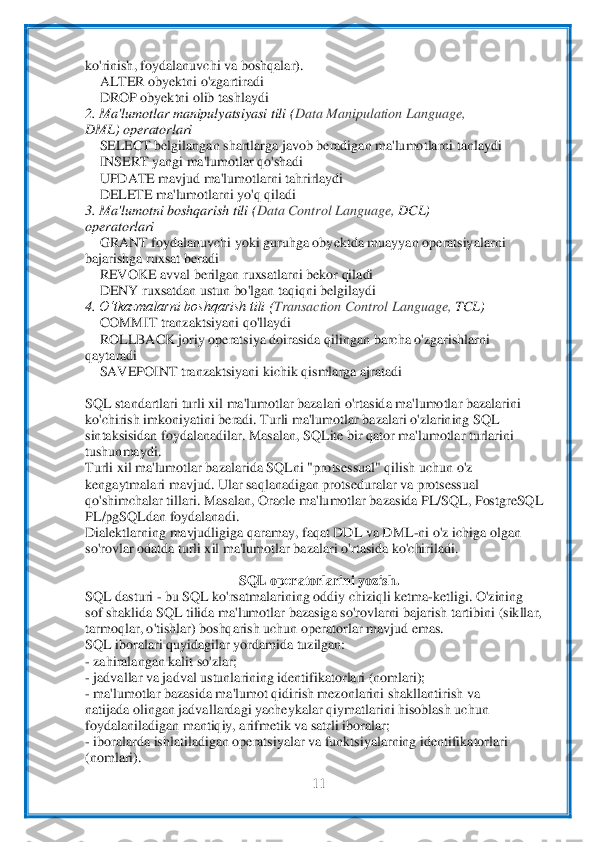  	
11	 	
 
ko'rinish, foydalanuvchi va boshqalar).	 	
 ALTER obyektni o'zgartiradi	 	
 DROP obyektni olib tashlaydi	 	
2. Ma'lumotlar manipulyatsiyasi tili (	Data Manipulation Language,	 	
DML) operatorlari	 	
 SELECT belgilanga	n shartlarga javob beradigan ma'lumo	tlarni tanlaydi	 	
 INSERT yangi ma'lumotlar qo'shadi	 	
 UPDATE mavjud ma'lumotlarni tahrirlaydi	 	
 DELETE ma'lumotlarni yo'q qiladi	 	
3. Ma'lumotni boshqarish tili (	Data Control Language, 	DCL)	 	
operatorlari	 	
 GRANT foydalanuvc	hi yoki guruhga obyektda muayyan ope	ratsiyalarni	 	
bajarishga ruxsat beradi	 	
 REVOKE avval berilgan ruxsatlarni bekor qiladi	 	
 DENY ruxsatdan ustun bo'lgan taqiqni belgilaydi	 	
4. 	O‘tkazmalarni boshqarish tili (	Transaction Control Language, 	TCL)	 	
 COMMIT tranz	aktsiyani qo'llaydi	 	
 ROLLBACK joriy operatsiya doirasida qilingan barcha o'zgarishlarni	 	
qaytaradi	 	
 SAVEPOINT tranzaktsiyani kichik qismlarga ajratadi	 	
 
SQL standartlari turli xil ma'lumotlar bazalari o'rtasida ma'lumotlar bazalarini	 	
ko'chirish imkoniyatin	i beradi. Turli 	ma'lumotlar bazalari o'zlarining SQL	 	
sintaksisidan foydalanadilar. Masalan, SQLite bir qator ma'lumotlar turlarini	 	
tushunmaydi.	 	
Turli xil ma'lumotlar bazalarida SQLni "protsessual" qilish uchun o'z	 	
kengaytmalari mavjud. Ular saqlanadigan pr	otseduralar va p	rotsessual	 	
qo'shimchalar tillari. Masalan, Oracle ma'lumotlar bazasida PL/SQL, PostgreSQL	 	
PL/pgSQLdan foydalanadi.	 	
Dialektlarning mavjudligiga qaramay, faqat DDL va DML	-ni o'z ichiga olgan	 	
so'rovlar odatda turli xil ma'lumotlar bazalari o'r	tasida 	ko'chiriladi.	 	
 	
SQL op	еratorlarini yozish.	 	
SQL dasturi 	- bu SQL ko'rsatmalarining oddiy chiziqli ketma	-ketligi. O'zining	 	
sof shaklida SQL tilida ma'lumotlar bazasiga so'rovlarni bajarish tartibini (sikllar,	 	
tarmoqlar, o'tishlar) boshqarish uchun opera	torlar 	mavjud emas.	 	
SQL iboralari quyidagilar yordamida tuzilgan:	 	
- zahiralangan kalit so'zlar;	 	
- jadvallar va jadval ustunlarining identifikatorlari (nomlari);	 	
- ma'lumotlar bazasida ma'lumot qidirish mezonlarini shakllantirish va	 	
natijada olingan jadvall	ardagi 	yacheykalar qiymatlarini hisoblash uchun	 	
foydalaniladigan mantiqiy, arifmetik va satrli iboralar;	 	
- iboralarda ishlatiladigan operatsiyalar va funktsiyalarning identifikatorlari	 	
(nomlari).	  