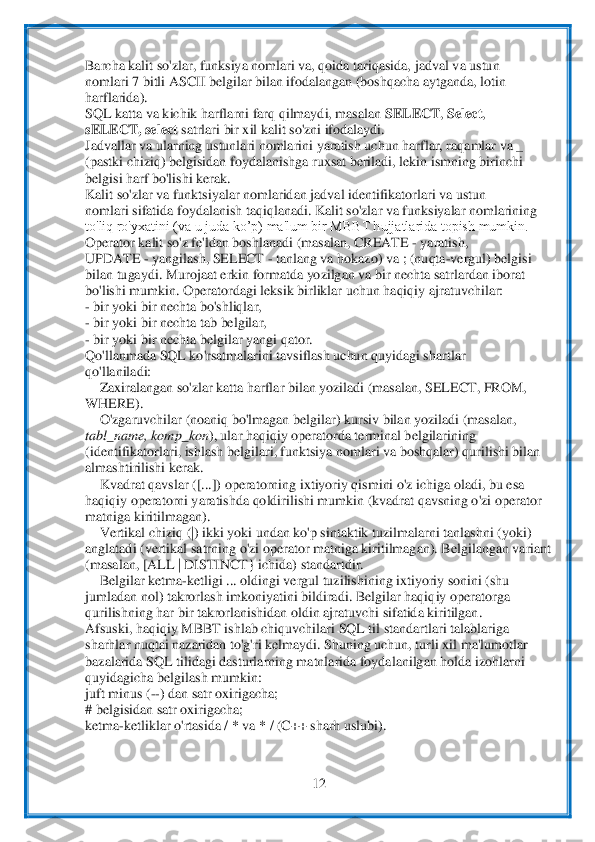  	
12	 	
 
Barcha kalit so'zlar, funksiya nomlari va, qoida tariqasida,	 jadval	 va ustun	 	
nomlari 7 bitli ASCII belgilar bilan ifodalangan (boshqacha aytganda, lotin	 	
harflarida).	 	
SQL katta va kichik harflarni farq qilmaydi, masalan 	SELECT	, Select	, 	
sELECT, select 	satrlari bir xil kalit so'zni ifodalaydi.	 	
Jadvallar va ularning us	tunlari	 nomlarini yaratish uchun harflar, raqamlar va _	 	
(pastki chiziq) belgisidan foydalanishga ruxsat beriladi, lekin ismning birinchi	 	
belgisi harf bo'lishi kerak.	 	
Kalit so'zlar va funktsiyalar nomlaridan jadval identifikatorlari va ustun	 	
nomlari 	sifatid	a foydalanish taqiqlanadi. Kalit so'zlar va funksiyalar nomlarining	 	
to'liq ro'yxatini (va u juda ko’p) ma'lum bir MBBT hujjatlarida topish mumkin.	 	
Operator kalit so'z fe'ldan boshlanadi (masalan, CREATE 	- yaratish,	 	
UPDATE 	- yangilash, SELECT 	- tanla	ng va h	okazo) va ; (nuqta	-vergul) belgisi	 	
bilan tugaydi. Murojaat erkin formatda yozilgan va bir nechta satrlardan iborat	 	
bo'lishi mumkin. Operatordagi leksik birliklar uchun haqiqiy ajratuvchilar:	 	
- bir yoki bir nechta bo'shliqlar,	 	
- bir yoki bir nechta t	ab belg	ilar,	 	
- bir yoki bir nechta belgilar yangi qator.	 	
Qo'llanmada SQL ko'rsatmalarini tavsiflash uchun quyidagi shartlar	 	
qo'llaniladi:	 	
 Zaxiralangan so'zlar katta harflar bilan yoziladi (masalan, SELECT, FROM,	 	
WHERE).	 	
 O'zgaruvchilar (noaniq bo'lmagan	 belgil	ar) kursiv bilan yoziladi (masalan,	 	
tabl_name, komp_kon	), ular haqiqiy operatorda terminal belgilarining	 	
(identifikatorlari, ishlash belgilari, funktsiya nomlari va boshqalar) qurilishi bilan	 	
almashtirilishi kerak.	 	
 Kvadrat qavslar ([...]) operator	ning ix	tiyoriy qismini o'z ichiga oladi, bu esa	 	
haqiqiy operatorni yaratishda qoldirilishi mumkin (kvadrat qavsning o'zi operator	 	
matniga kiritilmagan).	 	
 Vertikal chiziq (|) ikki yoki undan ko'p sintaktik tuzilmalarni tanlashni (yoki)	 	
anglatadi (vertikal 	satrnin	g o'zi operator matniga kiritilmagan). Belgilangan variant	 	
(masalan, [ALL | DISTINCT} ichida) standartdir.	 	
 Belgilar ketma	-ketligi ... oldingi vergul tuzilishining ixtiyoriy sonini (shu	 	
jumladan nol) takrorlash imkoniyatini bildiradi. Belgilar haqi	qiy ope	ratorga	 	
qurilishning har bir takrorlanishidan oldin ajratuvchi sifatida kiritilgan.	 	
Afsuski, haqiqiy MBBT ishlab chiquvchilari SQL til standartlari talablariga	 	
sharhlar nuqtai nazaridan to'g'ri kelmaydi. Shuning uchun, turli xil 	ma'lumotlar	 	
bazalarida SQL 	tilidagi dasturlarning matnlarida foydalanilgan holda izohlarni	 	
quyidagicha belgilash mumkin:	 	
juft minus (	--) dan satr oxirigacha;	 	
# belgisidan satr oxirigacha;	 	
ketma	-ketliklar o'rtasida / * va * / (C++ sharh uslubi).	 	
 
  