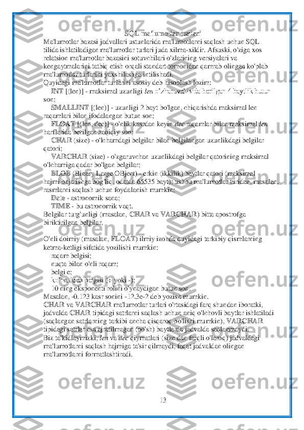  	
13	 	
 	
SQL ma'lumo	tlar turlari	 	
Ma'lumotlar ba	zasi jadvallari ustunlarida ma'lumotlarni saqlash uchun SQL	 	
tilida ishlatiladigan ma'lumotlar turlari juda xilma	-xildir. Afsuski, o'ziga xos	 	
relatsion ma'lumotlar bazasini sotuvchilari o'zlarining versiyalari va	 	
kengaytmalarini t	atbiq etish orqali standart	 tomonidan qamrab olingan ko'plab	 	
ma'lumotlar turlarini yaxshilashga intilishadi.	 	
Quyidagi ma'lumotlar turlarini asosiy deb hisoblash lozim:	 	
 INT 	[(len)] 	- maksimal uzunligi 	len 	o’zharuvchisida berilgan 4 baytlik butun	 	
son;	 	
 SM	ALLINT 	[(len)] 	- uzunligi 2 bayt bo'lgan, chiqarishda maksimal len	 	
raqamlari bilan ifodalangan butun son;	 	
 FLOAT 	[(len, dec)] 	- o'nlik kasrdan keyin 	dec 	raqamlar bilan	 maksimal 	len	 	
harflarida berilgan haqiqiy son;	 	
 CHAR 	(size) 	- o'lchamdagi 	belgilar bilan belgilangan uzunlikdagi belgilar	 	
qatori;	 	
 VARCHAR 	(size) 	- o'zgaruvchan uzunlikdagi belgilar qatorining maksimal	 	
o'lchamiga qadar bo'lgan belgilar;	 	
 BLOB 	(Binary La	rge OBject) 	- erkin (ikkilik) baytlar qatori (maksimal	 	
hajmi bajarishga bog	'liq, odatda 65535 bayt); ushbu ma'lumotlar turidan, masalan,	 	
rasmlarni saqlash uchun foydalanish mumkin;	 	
 Date 	- astronomik sana;	 	
 TIME 	- bu astronomik vaqt.	 	
Belgilar turg'unligi	 (masalan, 	CHAR 	va 	VARCHAR	) bitta apostrofga	 	
biriktirilgan 	belgilar,	 	
 
O'nli doimiy (masalan, 	FLOAT	) ilmiy izohda quyidagi tarkibiy qismlarning	 	
ketma	-ketligi sifatida yozilishi mumkin:	 	
 raqam belgisi;	 	
 nuqta bilan o'nli raqam;	 	
 belgi e;	 	
 ko’rsatkich bel	gisi (+ yoki 	-); 	
 10 ning eksponenti rolini 	o'ynaydigan butun son.	 	
Masalan, 	-0.123 kasr sonini 	-12.3e	-2 deb yozish mumkin.	 	
CHAR 	va 	VARCHAR 	ma'lumotlar turlari o'rtasidagi farq shundan iboratki,	 	
jadvalda 	CHAR 	tipidagi satrlarni saqlash uchun aniq o'lchovli	 baytlar ishlatiladi	 	
(saqlangan satrlarning t	arkibi ancha qisqaroq bo'lishi mumkin), 	VARCHAR	 	
tipidagi satrlar esa ajratilmagan (bo'sh) baytlarda jadvalda saqlanmaydi.	 	
Biz ta'kidlaymizki, 	len 	va 	dec 	qiymatlari (size dan farqli o'laroq) jadvaldagi	 	
ma'lumotla	rni saqlash hajmiga ta'sir qilmaydi, faqat ja	dvaldan olingan	 	
ma'lumotlarni formatlashtiradi.	 	
 
  