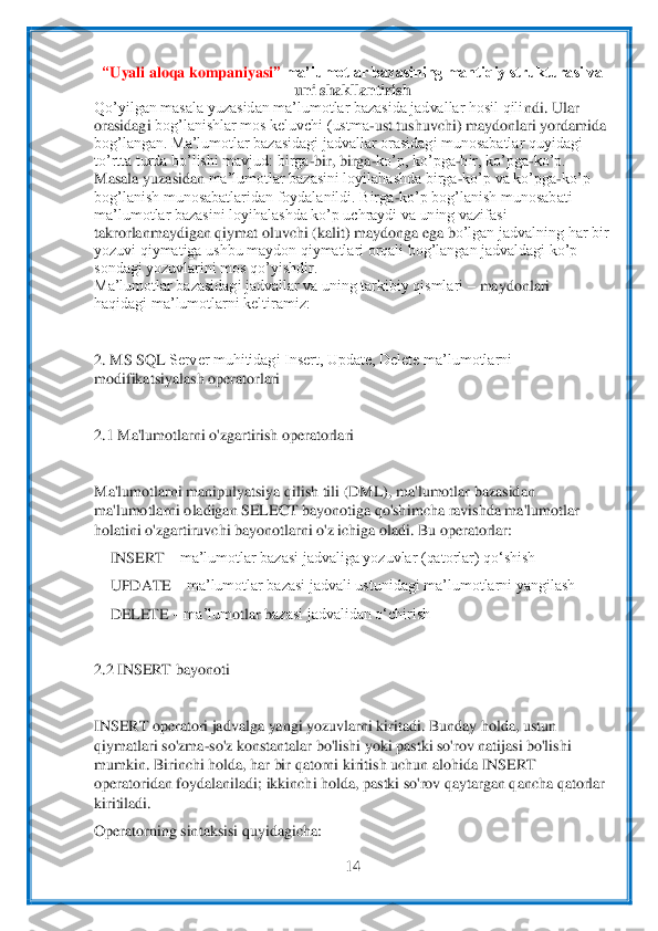  	
14	 	
 
“Uyali aloqa kompaniyasi	” 	ma’lumotlar bazasining mantiqiy strukturasi va 
uni	 shakllantirish	 	
Qo’yilgan masala yuzasidan ma’lumotlar bazasida jadvallar hosil qili	ndi. Ular	 	
orasidagi 	bog’lanishlar mos keluvchi (ustma	-ust tushuvchi) maydonlari yordamida	 	
bog’langan. Ma’lumotlar bazasidagi jadvallar orasidagi munosabatlar quyidagi	 	
to’rtta turda bo’lishi mavjud: birga	-bir, birga	-ko’p, ko’pga	-bir, ko’pga	-ko’p.	 	
Masala yuz	asidan 	ma’lumotlar bazasini loyilahashda birga	-ko’p va ko’pga	-ko’p	 	
bog’lanish munosabatlaridan foydalanildi. Birga	-ko’p bog’lanish munosabati	 	
ma’lumotlar bazasini loyihalashda ko’p uchraydi va uning vazifasi	 	
takrorlanmaydigan qiymat oluvchi (kalit) maydong	a ega b	o’lgan jadvalning har bir	 	
yozuvi qiymatiga ushbu maydon qiymatlari orqali bog’langan jadvaldagi ko’p	 	
sondagi yozuvlarini mos qo’yishdir.	 	
Ma’lumotlar bazasidagi jadvallar va uning tarkibiy qismlari 	– maydonlari	 	
haqidagi ma’lumotlarni keltiramiz:	 	
 
2. 	MS SQL 	Server muhitidagi Insert, Update, Delete ma’lumotlarni 	
modifikatsiyalash operatorlari	 	
 
2.1 Ma'lumotlarni o'zgartirish operatorlari	 	
 
Ma'lumotlarni manipulyatsiya qilish tili (DML), ma'lumotlar bazasidan 
ma'lumotlarni oladigan SELECT bayonotiga qo'shi	mcha ra	vishda ma'lumotlar 	
holatini o'zgartiruvchi bayonotlarni o'z ichiga oladi. Bu operatorlar:	 	
 INSERT 	– ma’lumotlar bazasi jadvaliga yozuvlar (qatorlar) qo‘shish	 	
 UPDATE 	– ma’lumotlar bazasi jadvali ustunidagi ma’lumotlarni yangilash	 	
 DELETE 	– ma’lum	otlar b	azasi jadvalidan o‘chirish	 	
 
2.2 INSERT bayonoti	 	
 
INSERT operatori jadvalga yangi yozuvlarni kiritadi. Bunday holda, ustun 
qiymatlari so'zma	-so'z konstantalar bo'lishi yoki pastki so'rov natijasi bo'lishi 	
mumkin. Birinchi holda, har bir qatorni kirit	ish uch	un alohida INSERT 	
operatoridan foydalaniladi; ikkinchi holda, pastki so'rov qaytargan qancha qatorlar 
kiritiladi.	 	
Operatorning sintaksisi quyidagicha:	  