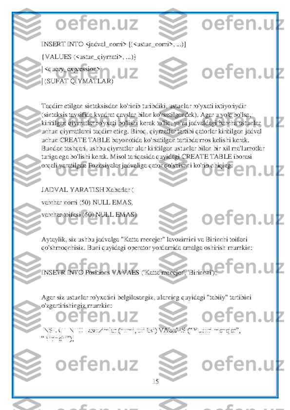  	
15	 	
 
 
INSERT INTO <jadval_nomi> [(<ustun_nomi>, ...)]	 	
{VALUES (<ustun_qiymati>, ...)}	 	
| <query_expressi	on>	 	
| (SUFAT QIYMATLAR)	 	
 
Taqdim etilgan sintaksisdan ko'rinib turibdiki, ustunlar ro'yxati ixtiyoriydir 
(sintaksis tavsifida kvadrat qavslar bilan ko'rsatilgandek). Agar u yo'q bo'lsa, 
kiritilgan qiymatlar ro'yxati bo'lishi kerak	 to'liq, y	a'ni jadvaldagi b	archa ustunlar 	
uchun qiymatlarni taqdim eting. Biroq, qiymatlar tartibi qatorlar kiritilgan jadval 
uchun CREATE TABLE bayonotida ko'rsatilgan tartibda mos kelishi kerak. 
Bundan tashqari, ushbu qiymatlar ular kiritilgan ustunlar bilan bir x	il ma'lumotlar 	
tu	riga ega bo'lishi kerak. Misol tariqasida quyidagi CREATE TABLE iborasi 	
orqali yaratilgan Pozitsiyalar jadvaliga qator qo'shishni ko'rib chiqing:	 	
 
JADVAL YARATISH Xabarlar (	 	
varchar nomi (50) NULL EMAS,	 	
varchar toifasi (50) NULL EMAS)	 	
 
Aytaylik, siz ushbu 	jadvalga "Katta menejer" lavozimini va Birinchi toifani 	
qo'shmoqchisiz. Buni quyidagi operator yordamida amalga oshirish mumkin:	 	
 
INSETR INTO Positions VAVAES ('Katta menejer', 'Birinchi');	 	
 
Agar siz ustunlar ro'yxatini belgilasangiz, u	larning quyidagi "ta	biiy" tartibini 	
o'zgartirishingiz mumkin:	 	
 
INSERT INTO Lavozimlar (nomi, toifasi) VALUES (“Yuqori menejer”, 
“Birinchi”);	 	
  