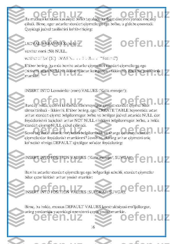  	
16	 	
 
Bu mutlaqo keraksiz xususiyat bo'lib tuyuladi, bu faqat dizaynni yanada noqulay 
qiladi. Biroq, agar ustunlar stand	art qiymatlarga ega 	bo'lsa, u g'alaba qozonadi. 	
Quyidagi jadval tuzilishini ko'rib chiqing:	 	
 
JADVAL YARATISH Xabarlar (	 	
varchar nomi (50) NULL,	 	
varchar toifasi (50) EMAS NULL DEFAULT “Second”)	 	
E'tibor bering, bu erda barcha ustunlar qiymatlari standart q	iymatlarga ega 	
(biri	nchi ustun NULL va ikkinchi ustun kategoriya 	- Ikkinchi). Endi biz yozishimiz 	
mumkin:	 	
 
INSERT INTO Lavozimlar (nom) VALUES ('Katta menejer');	 	
 
Bunday holda, qatorni kiritishda etishmayotgan qiymat standart qiymat bilan 
almashtiriladi 	- Ikkinchi. E'tibor be	ring, agar CREATE TABLE bayonotida ustun 	
uchun standart qiymat belgilanmagan bo'lsa va berilgan jadval ustunida NULL dan 
foydalanishni taqiqlash uchun NOT NULL cheklovi belgilanmagan bo'lsa, u holda 
standart qiymat NULL	 qabul qilinadi.	 	
Savol tug'iladi: ust	unlar ro'yxatini belgilamaslik va shunga qaramay, standart 	
qiymatlardan foydalanish mumkinmi? Javob ha. Buning uchun qiymatni aniq 
ko'rsatish o'rniga DEFAULT ajratilgan so'zdan foydalaning:	 	
 
INSERT INTO POSITION VALUES 	('Katta menejer', SUVGA);	 	
 
Barcha ust	unlar standart qiymatlarga ega bo'lganligi sababli, standart qiymatlar 	
bilan qator kiritish uchun yozish mumkin:	 	
 
INSERT INTO POSITION VALUES (SUFORAT, SUVGA);	 	
 
Biroq, bu holda, maxsus DEFAULT VALUES konstruktsiyasi mo'	ljallangan, 	
uning yordamida yuqoridag	i operatorni qayta yozish mumkin.	 	
  