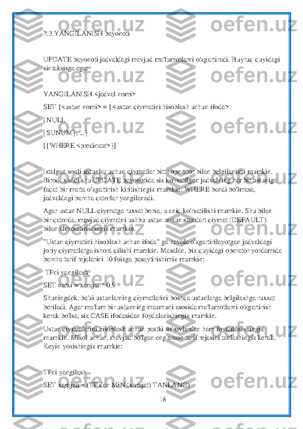  	
18	 	
 
2.3 YANGILANISH bayonoti	 	
 
UPDATE bayonoti jadvaldagi mavjud ma'lumotlarni o'zgartiradi.	 Buyruq quyidagi 	
sintaksisga ega:	 	
 
YA	NGILANISH <jadval nomi>	 	
SET {<ustun nomi> = {<ustun qiymatini hisoblash uchun ifoda>	 	
| NULL	 	
| SUNUM}, ...}	 	
[{WHERE <predicate>}]	 	
 
Istalgan sonli ustunlar uchun qiymatlar bitta operator bilan belgilanishi mumkin. 
Biroq, xuddi shu UPDATE bayonotida siz ko'rs	atilgan jadvalning har bir ustuniga 	
faqat bir marta o'zgartirish kiritishingiz mumkin. WHERE bandi bo'lmasa, 
jadvaldagi barcha qatorlar yangilanadi.	 	
Agar ustun NULL qiymatga ruxsat bersa, u aniq ko'rsatilishi mum	kin. Shu bilan 	
bir qatorda, mavjud qiymatni 	ushbu ustun uchun standart qiymat (DEFAULT) 	
bilan almashtirishingiz mumkin.	 	
"Ustun qiymatini hisoblash uchun ifoda" ga havola o'zgartirilayotgan jadvaldagi 
joriy qiymatlarga ishora qilishi mumkin. Masalan, biz qu	yidagi operator yordamida 	
barcha tarif rejal	arini 10 foizga pasaytirishimiz mumkin:	 	
 TPni yangilash	 	
SET narxi = xarajat * 0,9	 	
Shuningdek, ba'zi ustunlarning qiymatlarini boshqa ustunlarga belgilashga ruxsat 
beriladi. Agar ma'lum bir ustunning 	mazmuni asosida ma'lumotlarni o'zgartirish 	
kerak bo'lsa, 	siz CASE ifodasidan foydalanishingiz mumkin.	 	
Ustun qiymatlarini hisoblash uchun pastki so'rovlardan ham foydalanishingiz 
mumkin. Misol uchun, mavjud bo'lgan eng arzon tarif rejasini tanlashingiz kera	k. 	
Keyin yozishingiz mumkin:	 	
 
TPni yangilash	 	
SET xarajati	 = (TP dan MIN (xarajat) TANLANG)	  