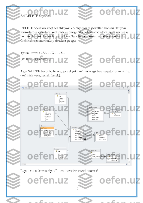  	
19	 	
 
2.4 DELETE bayonoti	 	
 
DELETE operatori vaqtinchalik yoki doimiy asosiy jadvallar, ko'rinishlar yoki 
kursorlardan qatorlarni o'chiradi va oxirgi ikki holatda operatorn	ing ta'siri ushbu 	
ko'rinishlar yoki kursorlarga ma'lumotl	ar olingan asosiy jadvallarga qo'llaniladi. 	
O'chirish operatori oddiy sintaksisga ega:	 	
 
<jadval nomi>DAN OʻCHIRISH	 	
[WHERE <predikat>];	 	
 
Agar WHERE bandi bo'lmasa, jadval yoki ko'rinishdagi barcha qat	orlar o'chiriladi 	
(ko'rinish yangilanishi kerak).	 	
 	
 	
“Uyali aloqa kompaniyasi” 	– ma’lumotlar bazasi sxemasi	 	
 
  