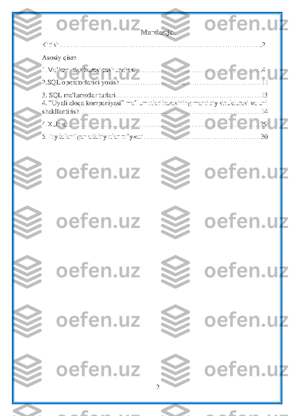  	
2 	
 	
Mundarija.	 	
Kirish………………………………………………………………	…	…	…	…	…	.2 	
Asosiy qism	 	
1.Ma’lumotlar bazasi 	tushunchasi……………………	…………	…	…	…	…	…	…	.4 	
2.SQL operatorlari	ni yozish	…	…	…	…	…	…	…	…	…	..……………………………	11	 	
3.	 SQL ma'lumo	tlar turlari	…	…	…	…	…	…	…	…	…	…	…	…	…	…	…	…	…	…	…	…	…	13	 	
4. “Uyali aloqa kompaniyasi	” ma’lumotlar bazasining mantiqiy strukturasi va uni	 	
shakllantirish	 ……	…	…	…	…	…	…	…	…	…	…	…	…	…	…	…	…	…	…	…	…	…	…	…	…	14	 	
4.Xulosa……………………………………………………………	…	…	…	…	…	29	 	
5.Foydalanilgan adabiyotlar ro’yxati……………………………	…	…	…	…	…	…	30	 	
 	  