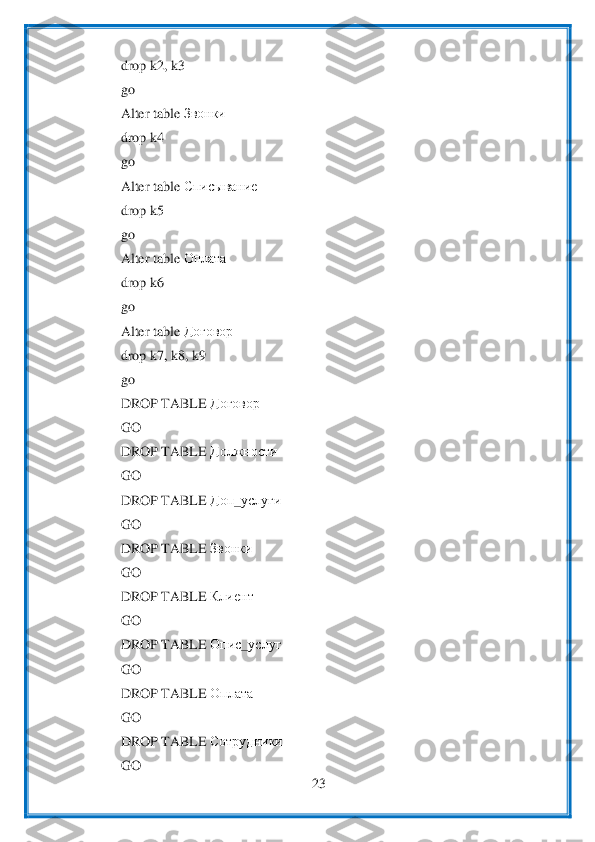  	
23	 	
 	
drop k2, k3	 	
go	 	
Alter table 	Звонки	 	
drop k4	 	
go	 	
Alter table 	Списывание	  	
drop k5	 	
go	 	
Alter table 	Оплата	  	
drop k6	 	
go	 	
Alter table 	Договор	  	
drop 	k7, k8, k9	 	
go 	 	
DROP TABLE 	Договор	 	
GO	 	
DROP TABLE 	До	лж	ности	 	
GO	 	
DROP TABLE 	Доп	_услуги	 	
GO	 	
DROP TABLE 	Звонки	 	
GO	 	
DROP TABLE 	Клиент	 	
GO	 	
DROP TABLE 	Опис	_услуг	 	
GO	 	
DROP TABLE 	Оплата	 	
GO	 	
DROP TABLE 	Сотрудники	 	
GO	  