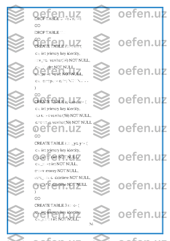  	
24	 	
 	
DROP TABLE 	Списывание	 	
GO	 	
DROP TABLE 	ТП	 	
GO	 	
CREATE TABLE 	Договор	 ( 	
код	 int primary key identity,	 	
ном	_тел	 varc	har(14) NOT NULL,	 	
код	_ТП	 int NOT NULL,	 	
код	_клиента	 int NOT NULL,	 	
код_сотрудника int NOT NULL	 	
) 
GO	 	
CREATE TABLE 	Должности	 ( 	
код	 int primary key identity,	 	
название	 varchar(50) NOT NULL,	 	
категория	 varchar(50) NOT NULL	 	
) 
GO	 	
CREATE TABLE 	Доп	_услуги	 ( 	
код	 int pr	imary key identity,	 	
код	_догов	 int NOT NULL,	 	
код	_опис	 int NOT NULL,	 	
стоим	 money NOT NULL,	 	
дата	_подкл	 datetime NOT NULL,	 	
дата	_откл	 datetime NOT NULL	 	
) 
GO	 	
CREATE TABLE 	Звонки	 ( 	
код	 int primary key identity,	 	
код	_догов	 int NOT NULL,	 	  