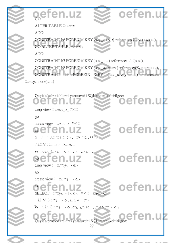  	
27	 	
 	
GO	 	
ALTER TABLE 	Оплата	 	
ADD	 	
CONSTRA	INT k6 FOREIGN KEY (	код	_догов	) references 	Договор	(код	)  	
GO ALTER TABLE 	Договор	 	
ADD	 	
CONSTRAINT k7 FOREIGN KEY (	код	_ТП	) references 	ТП	(код	), 	
CONSTRAINT k8 FOREIGN KEY (	код	_клиента	) references 	Клиент	(код	), 	
CONSTRAINT  k9  FOREIGN  KEY  (	код	_сотрудника	)  references 	
Сотрудники	(код	) 	
 
Quyida ko'ri	nishlarni yaratuvchi SQL matni keltirilgan:	 	
 
drop view 	Номер	_и_ФИО	 	
go	 	
create view 	Номер	_и_ФИО	 	
as	 	
SELECT Договор.код, ном_тел, ФИО 	 	
FROM Договор, Клиент	 	
WHERE Клиент.код=код_клиента	 	
go	 	
drop view 	О	_сатрудниках	 	
go	 	
create view 	О	_са	тр	удниках	 	
as	 	
SELECT 	Сотрудники.код, ФИО, название	 	
FROM Сотрудники, Должности	 	
WHERE Сотрудники.код_должн=Должности.код	 	
 
Quyida protseduralarni yaratuvchi SQL matni keltirilgan:	  