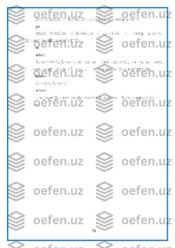  	
28	 	
 	
drop procedure [Информация о договоре по номеру клиента]	 	
go	 	
create  procedure  [Ин	формация  о  договоре 	по  номеру  клиента] 	
@номер_телефона varchar(14)	 	
as	 	
select 	 	
Клиент.ФИО, Клиент.ном_пасп as [Номер паспорта], ном_тел as Номер, 	
ТП.название as [Тарифный палан], ТП.стоимость as [Стоимость тарифа]	 	
from 	 	
Договор, Клиент, ТП	 	
where 	 	
ном_тел = 	@номер_телефона and код_клиента = Клиент.код and код_ТП 	
= ТП.код	 	
 	  