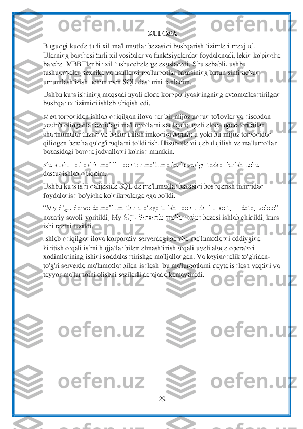  	
29	 	
 	
XULOSA	 	
Bugungi	 kunda	 turli	 xil	 ma	'lumotlar	 bazasini	 boshqarish	 tizimlari	 mavjud	. 	
Ularning barchasi turli xil vositalar va funktsiyalardan foydalanadi, lekin ko'pincha 
barcha 	 MBBT	lar bir xi	l tushunchalarga asoslanadi. Shu sababli, ushbu 	
tushunchalar, texnika va usullarni ma'lumotlar bazasining butun sinfi uchun 
umumlashtirish uchun men 	SQL dasturini tanladim.	 	
Ushbu kurs ishining maqsadi uyali aloqa 	kompaniyasining	ning avtomatlashtirilgan 	
bos	hqaruv tizimini ishlab chiqish edi.	 	
Men tomonidan ishlab chiqilgan ilova har bir mijoz uchun to'lovlar va hisobdan 
yechib olinganlar haqidagi ma'lumotlarni saqlaydi; uyali aloqa operatori bilan 
shartnomalar tuzish va bekor qilish imkonini beradi; u yoki bu	 mijoz tomonidan 	
qilingan barcha qo'ng'iroqlarni to'ldirish. Hisobotlarni qabul qilish va ma'lumotlar 
bazasidagi barcha jadvallarni ko'rish mumkin.	 	
Kurs ishi natijasida mobil operator ma’lumotlar bazasiga tezkor kirish uchun 
dastur ishlab chiqdim.	 	
Ushbu ku	rs ishi natijasida 	SQL da	 ma'lumotlar bazasini boshqarish tizimidan 	
foydalanish bo'yicha ko'nikmalarga ega bo'ldi.	 	
“M	y SQL Serverda ma’lumotlarni o‘zgartirish operatorlari Insert, Update, Delete” 	
nazariy savoli yoritildi, M	y SQL Serverda ma’lumotla	r bazasi	 ishlab chiqildi, kurs 	
ishi matni tuzildi.	 	
Ishlab chiqilgan ilova korporativ serverdagi barcha ma'lumotlarni oddiygina 
kiritish orqali ishni hujjatlar bilan almashtirish orqali uyali aloqa operatori 
xodimlarining ishini soddalashtirishga mo'ljallan	gan. Va 	keyinchalik to'g'ridan	-	
to'g'ri serverda ma'lumotlar bilan ishlash, bu ma'lumotlarni qayta ishlash vaqtini va 
tayyor ma'lumotni olishni sezilarli darajada kamaytiradi.	 	
 
 
 
 
 
 
 
 
  