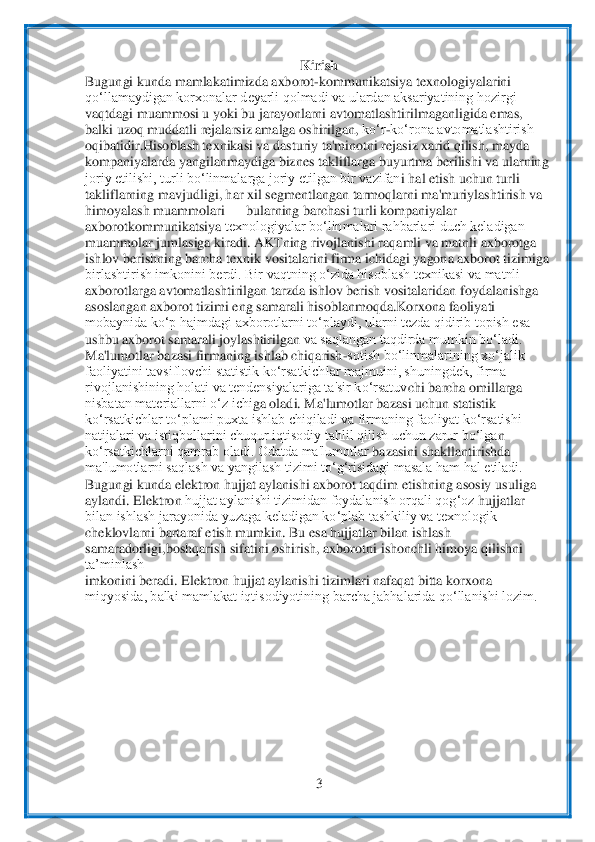  	
3 	
 	
Kirish	 	
Bugungi kunda 	mamlakatimizda axborot	-kommunikatsiya	 te	xnologiyalarini	 	
qo‘llamaydigan korxonalar deyarli qolmadi va ulardan aksariyatining hozirgi	 	
vaqtdagi muammosi u yoki bu jarayonlarni avtomatlashtirilmaganligida emas,	 	
balki uzoq muddatli rejalarsiz amalga oshirilgan,	 ko‘r	-ko‘rona avtomatlashtirish	 	
oqibatid	ir.Hisoblash texnikasi va dasturiy ta'minotni rejasiz xarid qilish, mayda	 	
kompaniyalarda yangilanmaydiga biznes takliflarga buyurtma berilishi va ularning	 	
joriy etilishi, turli bo‘linmalarga joriy etilgan bir vazifan	i hal etish uchun turli	 	
takliflarning ma	vjudligi, har xil segmentlangan tarmoqlarni ma'muriylashtirish va	 	
himoyalash muammolari 	—	 bularning barchasi turli kompaniyalar 	
axborotkommunikatsiya	 texnologiyalar bo‘linmalari rahbarlari duch keladigan	 	
muammolar jumlasiga kiradi. AKTning rivojlanishi raq	amli va matnli axborotga	 	
ishlov berishning barcha texnik vositalarini firma ichidagi yagona axborot tizimiga	 	
birlashtirish imkonini berdi. Bir vaqtning o‘zida hisoblash texnikasi va matnli	 	
axborotlarga av	tomatlashtirilgan tarzda ishlov berish vositalaridan	 foydalanishga	 	
asoslangan axborot tizimi eng samarali	 hisoblanmoqda.Korxona faoliyati	 	
mobaynida ko‘p hajmdagi axborotlarni to‘playdi, ularni tezda qidirib topish esa	 	
ushbu axborot samarali joylashtirilgan	 va saqlangan taqdirda mumkin bo‘ladi.	 	
Ma'lumotlar b	azasi firmaning ishlab chiqarish	-sotish bo‘linmalarining xo‘jalik	 	
faoliyatini tavsiflovchi statistik ko‘rsatkichlar majmuini, shuningdek, firma	 	
rivojlanishining holati va tendensiyalariga ta'sir ko‘rsatuv	chi barcha omillarga	 	
nisbatan materiallarni o‘z ichi	ga oladi. Ma'lumotlar bazasi uchun statistik	 	
ko‘rsatkichlar to‘plami puxta ishlab chiqiladi va firmaning faoliyat ko‘rsatishi	 	
natijalari va istiqbollarini chuqur iqtisodiy tahlil qilish uchun zarur bo‘lga	n 	
ko‘rsatkichlarni qamrab oladi. Odatda ma'lumotlar 	bazasini	 shakllantirishda	 	
ma'lumotlarni saqlash va yangilash tizimi to‘g‘risidagi masala ham hal etiladi.	 	
Bugungi kunda elektron hujjat aylanishi axborot taqdim etishning asosiy	 usuliga 	
aylandi. Elektron 	hujjat aylanishi tizimidan foydalanish orqali qog‘oz	 hujjatlar 	
bilan ishlash jarayonida yuzaga keladigan ko‘plab tashkiliy va texnologik	 	
cheklovlarni bartaraf etish mumkin. Bu esa hujjatlar bilan ishlash 
samaradorligi,boshqarish sifatini oshirish, axborotn	i ishonchli himoya qilishni 	
ta’minlash	 	
imkonini bera	di. Elektron hujjat aylanishi tizimlari nafaqat bitta korxona	 	
miqyosida, balki mamlakat iqtisodiyotining barcha jabhalarida qo‘llanishi lozim.	  