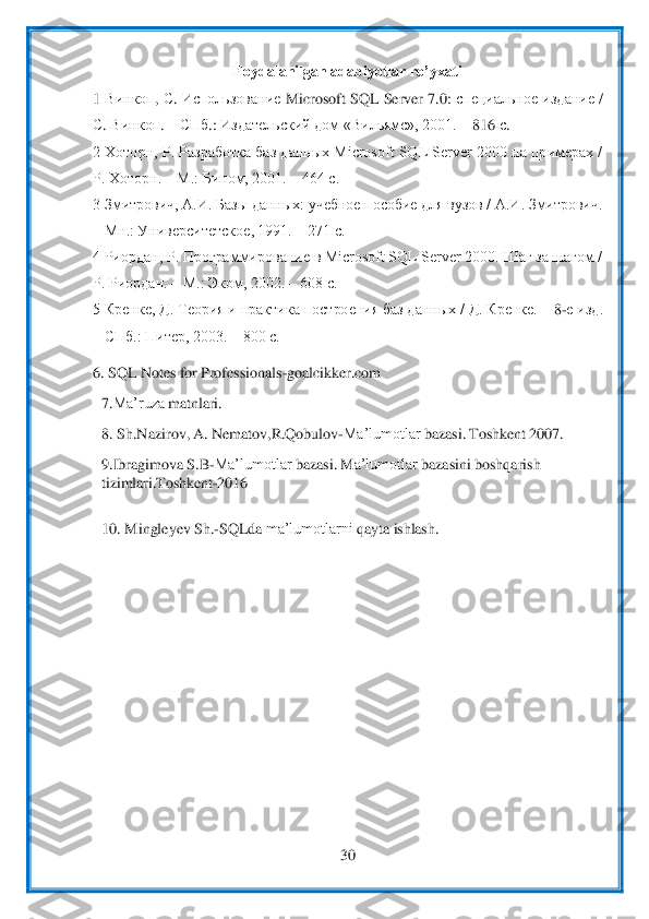  	
30	 	
 	
Foydalanilgan adabiyotlar ro’yxati	 	
1 	Винкоп	, С. Использование	 Microsoft SQL Server 7.0: 	специальное	 издание	 / 	
С. Винкоп	. – СПб	.: 	Издательский	 дом	 «Вильямс	», 2001. 	– 816 	с.  	 	
2 Хоторн, Р. Разработка баз данных Microsoft SQL Server 2000 на примерах / 
Р. Хоторн. 	– М.: Бином, 2001. 	– 464 с. 	 	
3 Зм	итрович, А.И. Базы данных: учебное пособие для вузов / А.И. Змитрович. 	
– Мн.: Университетское, 1991. 	– 271 с. 	 	
4 Риордан, Р. Программирование в Microsoft SQL Server 2000. Шаг за шагом / 
Р. Риордан. 	– М.: Эком, 2002. 	– 608 с.  	 	
5 Кренке, Д. Теория и пра	ктик	а построения баз данных / Д. Кренке. 	– 8-е изд. 	
– СПб.: Питер, 2003. 	– 800 с.   	 	
6. 	SQL	 Notes	 for	 Professionals	-goalcikker.com	 	
7.	Ma’ruza	 matnlari.	 	
8. 	Sh.Nazirov,	 A.	 Nematov,R.Qobulov	-Ma’lumotlar	 bazasi.	 Toshkent	 2007.	 	
9.	Ibragimova	 S.B	-Ma’lumotlar	 bazasi.	 M	a’lumotlar	 bazasini	 boshqarish 	
tizimlari.Toshkent	-2016	 	
 
10. 	Mingleyev	 Sh.	-SQLda	 ma’lumotlarni	 qayta	 ishlash.	 	
 	
 
 	
 
  