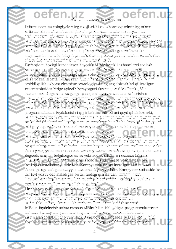  	
4 	
 	
1. Ma’lumot bazasi tushunchasi	 	
Informatsion 	texnologiyalarning rivojlanishi va axborot oqimlarining tobora	 	
ortib	 borishi, ma’lumotlarning tez o’zgarishi kabi holatlar insoniyatni bu	 	
ma’lumotlarni o’z vaqtida qayta ishlash choralarini qidirib topishga undaydi.	 	
Ma’lumotlarni saqlash, uzatish va qayta 	ishlash uchun ma’lumotlar bazasi (MB) ni	 	
yaratish, so’ngra undan ken	g foydalanish bugungi kunda dolzarb bo’lib qolmoqda.	 	
Ma’lumotlar bazasi 	– bu o’zaro bog’langan va tartiblangan ma’lumotlar	 	
majmuasi bo’lib, u ko’rilayotgan ob’ektlarning xususiyatini, hola	tini va ob’ektlar	 	
o’rtasidagi munosabatni ma’lum sohada tavsiflaydi.	 	
Darhaqiqat, hozirgi kunda inson hayotida MBda kerakli axborotlarni saqlash	 	
va undan oqilona foydalanish juda muhim rol o’ynaydi. Sababi: jamiyat	 	
taraqqiyotining qaysi jabhasiga nazar solm	aylik o’zimizga kerakli ma’lumotlarni	 	
olish uchun, albatta, MBga mur	ojaat qilishga majbur bo’lamiz. Demak, MBni	 	
tashkil qilish axborot almashuv texnologiyasining eng dolzarb hal qilinadigan	 	
muammolaridan biriga aylanib borayotgani davr 	taqozasi.Ma’lumki, MB	 	
tushunchasi fanga kirib kelgunga qadar, ma’lumotlardan turli ko’ri	nishda	 	
foydalanish juda qiyin edi. Programma tuzuvchilar ma’lumotlarini shunday tashkil	 	
qilar edilarki, u faqat qaralayotgan masala uchungina o’rinli bo’lardi. Har bir 	yangi	 	
masalani hal qilishda ma’lumotlar qaytadan tashkil qilinar va bu hol yaratilgan	 	
pr	ogrammalardan foydalanishni qiyinlashtirar edi. Shuni qayd qilish lozimki,	 	
MBni yaratishda ikkita muhim shartni hisobga olmoq zarur: ma’lumotlarning turi	 	
va ko’rinishi 	ularni qo’llaydigan programmalarga bog’liq bo’lmasligi lozim, ya’ni	 	
MBga yangi ma’lumotl	arni kiritganda yoki ma’lumotlar turini o’zgartirganda,	 	
programmalarni o’zgartirish talab etilmasligi lozim;	 	
MBdagi kerakli ma’lumotni bilish yoki izlash uchun biror pr	ogramma	 	
tuzishga hojat qolmasin.Shuning uchun ham MBni tashkil etishda ma’lum qonun	 	
va q	oidalarga amal qilish lozim. Bundan buyon axborot so’zini ma’lumot so’zidan	 	
farqlaymiz, ya’ni axborot so’zini umumiy tushuncha sifatida qabul qilib, ma’lumot	 	
deganda an	iq bir belgilangan narsa yoki hodisa sifatlarini nazarda tutamiz.	 	
Bugungi kunda ma’lumot	larni eng ishonchli saqlaydigan vositalardan biri	 	
hozirgi zamon kompyuterlaridir. Kompyuterlarda saqlanadigan MB maxsus	 	
formatga ega bo’lgan muayyan tuzilmali fayl dema	kdir. Kompyuter xotirasida har	 	
bir fayl yozuv deb ataladigan bir xil turdagi qismlardan 	iborat bo’ladi.	 	
Yozuvo’zaro bog’langan ma’lumotlarning bir qismidir. Fayldagi yozuvlar soni	 	
qaralayotgan ma’lumotning o’lchoviga bog’liq.	 	
Har bir yozuv esa maydon deb a	taladigan bo’laklardan tashkil topadi.	 	
Maydon ma’lumotlarning qisqa to’plamidan iborat b	o’lishi lozim. Har bir maydon,	 	
o’zi ifodalaydigan ma’lumotlariga ko’ra, biror nomga ega bo’ladi.	 	
MB tashkil qilish, ularga qo’shimcha ma’lumotlarni kiritish va mavjud	 	
MBdan foydalanish uchun maxsus MBlar bilan ishlaydigan programmalar zarur	 	
bo’ladi. Bunday	 programmalar majmui ma’lumotlar bazasini boshqarish	 	
sistemalari (MBBT) deb yuritiladi. Aniqroq qilib aytganda, MBBT	–bu ko’plab	 	
foydalanuvchilar tomonidan MBni 	yaratish, unga qo’shimcha ma’lumotlarni	  