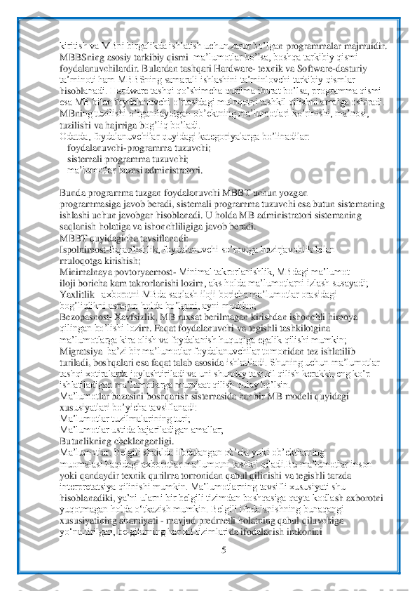  	
5 	
 
kiritish va MBni birgalikda ishlatish uchun zarur bo’lga	n programmalar majmuidir.	 	
MBBSning asosiy tarkibiy qismi	–ma’lumotlar bo’lsa, boshqa tarkibiy qismi	– 	
foydalanuvchilardir. Bulardan tashqari Hardware	- texnik va S	oftware	-dasturiy	 	
ta’minoti ham MBBSning samarali ishlashini ta’minlovchi tarkibiy qismlar	 	
hisobl	anadi. Hardware tashqi qo’shimcha qurilma iborat bo’lsa, programma qismi	 	
esa MB bilan foydalanuvchi o’rtasidagi muloqotni tashkil qilishni amalga oshiradi.	 	
MBni	ng tuzilishi o’rganilayotgan ob’ektning ma’lumotlari ko’rinishi, ma’nosi,	 	
tuzilishi va hajmiga b	og’liq bo’ladi.	 	
Odatda, foydalanuvchilar quyidagi kategoriyalarga bo’linadilar:	 	
foydalanuvchi	-programma tuzuvchi;	 	
sistemali programma tuzuvchi;	 	
ma’lumotlar b	azasi administratori.	 	
 
Bunda programma tuzgan foydalanuvchi MBBT uchun yozgan	 	
programmasiga javob beradi, sistemali programma tuzuvchi esa butun sistemaning	 	
ishlashi uchun javo	bgar hisoblanadi. U holda MB administratori sistemaning	 	
saqlanish holatiga va is	honchliligiga javob beradi.	 	
MBBT quyidagicha tavsiflanadi:	 	
Ispolnimost	-Bajarilishlik, foydalanuvchi so’roviga hozirjavoblik bilan	 	
muloqotga kirishish;	 	
Minimalnaya povtoryaemost	- Minimal takrorlanishlik, MBdagi ma’lumot	 	
iloji boricha kam takrorlanishi lozim	, aks holda ma’lumotlarni izlash susayadi;	 	
Yaxlitlik 	–axborotni MBda saqlash iloji boricha ma’lumotlar orasidagi	 	
bog’liqlikni asragan holda bo’lgani, ayni muddao;	 	
Bezopasnost	–X	avfsizlik, MB ruxsat berilmagan kirishdan ishonchli himoya	 	
qilingan bo’lishi loz	im. Faqat foydalanuvchi va tegishli tashkilotgina	 	
ma’lumotlarga kira olish va foydalanish huquqiga egalik qilishi mumkin;	 	
Migratsiya	–ba’zi bir ma’lumotlar foydalanuvchilar tomo	nidan tez ishlatilib	 	
turiladi, boshqalari esa faqat talab asosida 	ishlatiladi. Shuning uchun ma’lumotlar	 	
tashqi xotiralarda joylashtiriladi va uni shunday tashkil qilish kerakki, eng ko’p	 	
ishlatiladigan ma’lumotlarga murojaat qilish qulay bo’lsin.	 	
Ma’lumot	lar bazasini boshqarish sistemasida har bir MB modeli quyidagi	 	
xus	usiyatlari bo’yicha tavsiflanadi:	 	
Ma’lumotlar tuzilmalarining turi;	 	
Ma’lumotlar ustida bajariladigan amallar;	 	
Butunlikning cheklanganligi.	 	
Ma’lumotlar. Belgili shaklda ifodalangan ob’ekt yok	i ob’ektlarning	 	
muomalasi haqidagi axborotlar ma’lumotni 	tashkil qiladi.Bu ma’lumotlar inson	 	
yoki qandaydir texnik qurilma tomonidan qabul qilinishi va tegishli tarzda	 	
interpretatsiya qilinishi mumkin. Ma’lumotlarning tavsifli xususiyati shu	 	
hisoblanadiki,	 ya’ni ularni bir belgili tizimdan boshqasiga qayta kodla	sh axborotni	 	
yuqotmagan holda o‘tkazish mumkin. Belgili ifodalanishning bunaqangi	 	
xususiyatining ahamiyati 	- mavjud predmetli holatning qabul qiluvchiga	 	
yo‘naltirilgan, belgilarning har xil tizimlari	da ifodalanish imkonini	  