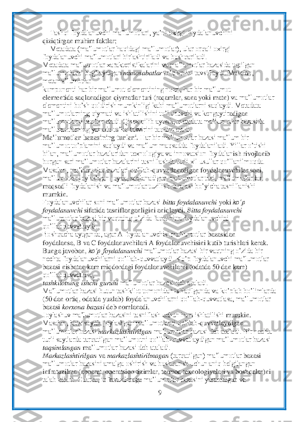  	
9 	
 	
 Tashqi foydalanuvchi ma’lumotlari, ya’ni oxirgi foydalanuvchini	 	
qiziqtirgan muhim faktlar;	 	
 Metadata (ma’lumotlar haqidagi ma’lumotlar), ular orqali oxirgi	 	
foydalanuvchi ma’lumotlari birlashtiriladi va boshqariladi.	 	
Metadata ma’lumotlar xarakteristikala	rini va ma’lumotlar bazasida topilgan	 	
ma’lumotlarni bog’laydigan 	munosabatlar 	to’plamini tavsiflaydi. Masalan, 	
metama’lumotlar	 	
komponenti har bir ma’lumot elem	entining nomi, har bir ma’lumot	 	
elementida saqlanadigan qiymatlar turi (raqamlar, sana yoki matn)	 va ma’lumotlar	 	
elementini bo’sh qoldirish mumkinligi kabi ma’lumotlarni saqlaydi. Metadata	 	
ma’lumotlarning qiymati va ishlatilishini to’ldiruvchi va kengaytir	adigan	 	
ma’lumotlarni taqdim etadi. Qisqa qilib aytsak, metadata ma’lumotlar bazasida	 	
ma’lumotlarn	ing yanada to’liq tasvirini taqdim etadi.	 	
Ma	’lumotlar bazasining turlari. 	Har bir ma’lumotlar bazasi ma’lum bir	 	
ma’lumot to’plamini saqlaydi va ma’lum maqsadda	 foydalaniladi. Yillar o’tishi	 	
bilan, ma’lumotlar bazalaridan texnologiya va innovatsion foydalan	ish rivojlanib	 	
borgan sari ma’lumotlar bazalarini tasniflashda turli xil usullar qo’llanilmoqda.	 	
Masalan, ma’lumotlar bazalari qo’llab	-quvvatlanadigan foydalan	uvchilar soni,	 	
ma’lumotlar joylashgan joyda, saqlanadigan ma’lumotlar turi, ma’lumotlardan	 	
maqsad	li foydalanish va ma’lumotlar tuzilish darajasi bo’yicha tasniflanishi	 	
mumkin.	 	
Foydalanuvchilar soni ma’lumotlar bazasi 	bitta foydalanuvchi 	yoki 	ko’p	 	
foydalanuvchi 	sifatida tasniflanganligini aniqlaydi. 	Bitta foydalanuvchi	 	
ma’lumotlar bazasi bir vaqtning o	’zida faqat bitta foydalanuvchini 	
qo’llabquvvatlaydi.	 	
Boshqacha aytganda, agar A foydalanuvchisi ma’lumotlar 	bazasidan	 	
foydalansa, B va C foydalanuvchilari A foydalanuvchisini kutib turishlari kerak.	 	
Bunga javoban, 	ko’p f	oydalanuvchi 	ma’lumotlar bazasi bir	 vaqtning o’zida bir	 	
nechta foydalanuvchilarni qo’llab	-quvvatlaydi. Ko’p foydalanuvchi ma’lumotlar	 	
bazasi nis	batan kam miqdordagi foydalanuvchilarni (odatda 50 dan kam) 	
qo’llabquvvatlasa,	 	
tashkilotning ishchi guruhi 	ma’lumotlar bazasi deb ataladi.	 	
Ma’lumot	lar bazasi butun tashkilot tomonidan ishlatilganda va ko’plab bo’limlarda	 	
(50 dan ortiq, odatda yuzlab) foyda	lanuvchilarni qo’llab	-quvvatlasa, ma’lumotlar	 	
bazasi 	korxona bazasi 	deb nomlanadi.	 	
Joylashuv ma’lumotlar bazasini tasniflash uchun ham ishlatilishi	 mumkin.	 	
Masalan, bitta saytda joylashgan ma’lumotlarni qo’llab	-quvvatlaydigan	 	
ma’lumotlar bazasi 	markazlasht	irilgan 	ma’lumotlar bazasi deb ataladi. Bir nechta	 	
turli saytlarda tarqatilgan ma’lumotni qo’llab	-quvvatlaydigan ma’lumotlar bazasi	 	
taqsimlangan 	ma	’lumotlar bazasi deb ataladi.	 	
Markazlashtirilgan 	va 	markazlashtirilmagan 	(tarqatilgan) ma’lumotlar 	bazasi	 	
ma’lumotlar bazasini amalga oshirish va boshqarish uchun aniq belgilangan	 	
infratuzilma (apparat, operatsion tizimlar, tarmoq texnologiyalari va boshqa	lar)ni	 	
talab qiladi. Odatda, infratuzilmaga ma’lumotlar bazasini yaratadigan va	  