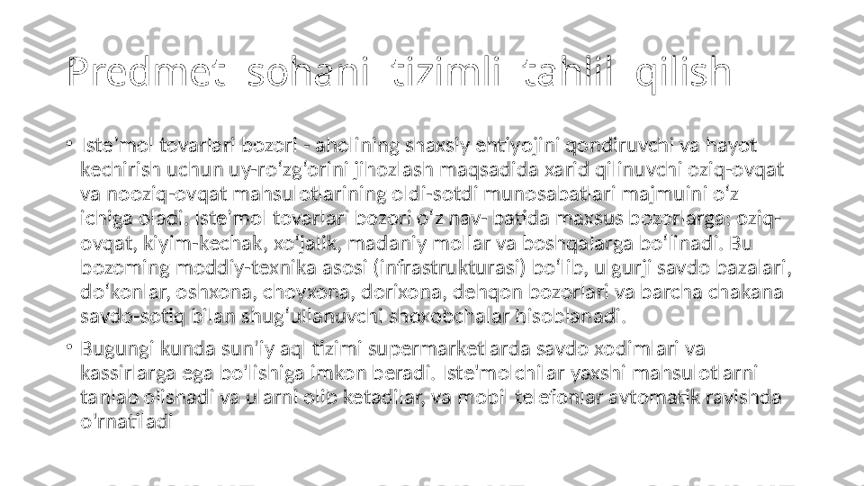 Predmet  sohani  tizimli  tahlil  qilish
•
Iste’mol tovarlari bozori - aholining shaxsiy ehtiyojini qondiruvchi va hayot 
kechirish uchun uy-ro‘zg‘orini jihozlash maqsadida xarid qilinuvchi oziq-ovqat 
va nooziq-ovqat mahsulotlarining oldi-sotdi munosabatlari majmuini o‘z 
ichiga oladi. Iste’mol tovarlari bozori o‘z nav- batida maxsus bozorlarga: oziq-
ovqat, kiyim-kechak, xo‘jalik, madaniy mollar va boshqalarga bo‘linadi. Bu 
bozoming moddiy-texnika asosi (infrastrukturasi) bo‘lib, ulgurji savdo bazalari, 
do‘konlar, oshxona, choyxona, dorixona, dehqon bozorlari va barcha chakana 
savdo-sotiq bilan shug‘ullanuvchi shoxobchalar hisoblanadi.
•
Bugungi kunda sun'iy aql tizimi supermarketlarda savdo xodimlari va 
kassirlarga ega bo'lishiga imkon beradi. Iste'molchilar yaxshi mahsulotlarni 
tanlab olishadi va ularni olib ketadilar, va mobil telefonlar avtomatik ravishda 
o'rnatiladi 