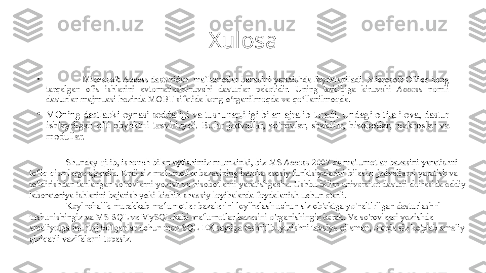 Xulosa
•
Microsoft Access  dasturidan  ma`lumotlar bazasini	 yaratishda	 foydalaniladi.	 Microsoft	 Office	 keng	 
tarqalgan	
 	ofis	 	ishlarini	 	avtomatlashtiruvchi	 	dasturlar	 	paketidir.	 	Uning	 	tarkibiga	 	kiruvchi	 Access	 	nomli	 
dasturlar	
 majmuasi	 hozirda	 MOBT	 sifatida	 keng	 o rganilmoqda	 va	 qo llanilmoqda.	ʻ ʻ
•
MOning	
 dastlabki	 oynasi	 soddaligi	 va	 tushunarliligi	 bilan	 ajralib	 turadi.	 Undagi	 oltita	 ilova,	 dastur	 
ishlaydigan	
 olti	 obyektni	 tasvirlaydi.	 Bular	 jadvallar,	 so rovlar,	 shakllar,	 hisobotlar,	 makroslar	 va	 	ʻ
modullar.
Shunday	
 qilib,	 ishonch	 bilan	 aytishimiz	 mumkinki,	 biz	 MS	 Access	 2007	 da	 ma'lumotlar	 bazasini	 yaratishni	 
to'liq	
 qismlarga	 ajratdik.	 Endi	 siz	 ma'lumotlar	 bazasining	 barcha	 asosiy	 funktsiyalarini	 bilasiz:	 jadvallarni	 yaratish	 va	 
to'ldirishdan	
 tanlangan	 so'rovlarni	 yozish	 va	 hisobotlarni	 yaratishgacha.	 Ushbu	 bilim	 universitet	 dasturi	 doirasida	 oddiy	 
laboratoriya	
 ishlarini	 bajarish	 yoki	 kichik	 shaxsiy	 loyihalarda	 foydalanish	 uchun	 etarli.
Keyinchalik	
 murakkab	 ma'lumotlar	 bazalarini	 loyihalash	 uchun	 siz	 ob'ektga	 yo'naltirilgan	 dasturlashni	 
tushunishingiz	
 va	 MS	 SQL	 va	 MySQL	 kabi	 ma'lumotlar	 bazasini	 o'rganishingiz	 kerak.	 Va	 so'rovlarni	 yozishda	 
amaliyotga	
 muhtoj	 bo'lganlar	 uchun	 men	 SQL-EX	 saytiga	 tashrif	 buyurishni	 tavsiya	 qilaman,	 u erda	 siz	 ko'plab	 amaliy	 
qiziqarli	
 vazifalarni	 topasiz. 