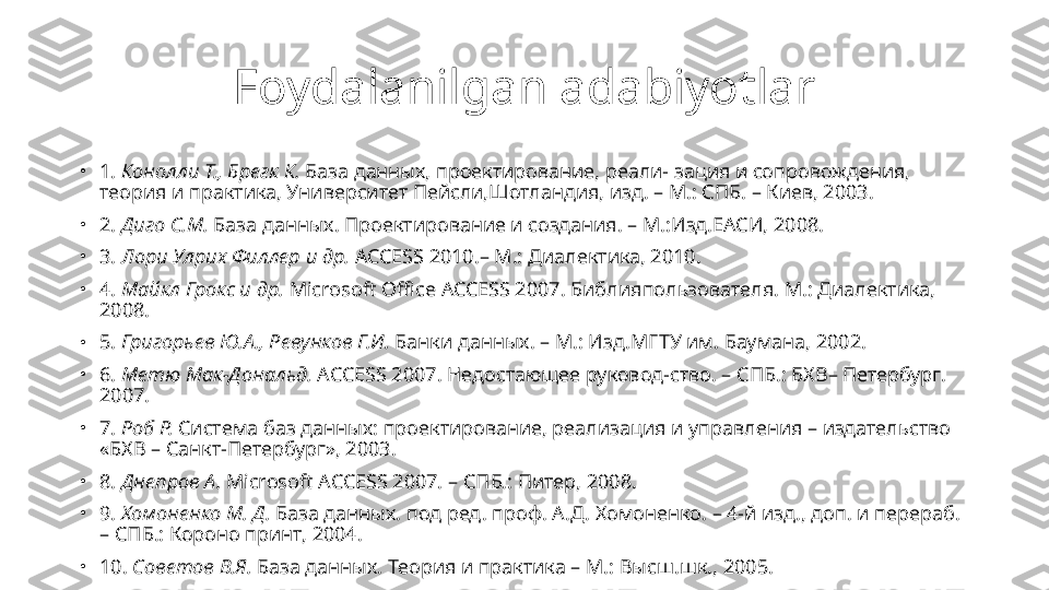 Foydalanilgan adabiyotlar
•
1.  Конолли Т., Брегк К.  База данных, проектирование, реали-   зация и сопровождения, 
теория и практика, Университет Пейсли,Шотландия, изд. – М.: СПБ. – Киев, 2003.
•
2.  Диго С.М.  База данных. Проектирование и создания. – М.:Изд.ЕАСИ, 2008.
•
3.  Лори Улрих Филлер и др.  ACCESS 2010.– М.: Диалектика, 2010.
•
4.  Майкл Грокс и др.  Microsoft Office ACCESS 2007. Библия пользователя.  M.:  Диалектика, 
2008.
•
5.  Григорьев Ю.А., Ревунков Г.И.  Банки данных. – М.: Изд.МГТУ им. Баумана, 2002.
•
6.  Метю Мак-Дональд.  ACCESS 2007. Недостающее руковод-ство. – СПБ.: БХВ– Петербург. 
2007.
•
7.  Роб Р.  Система баз данных: проектирование, реализация и   управления – издательство 
«БХВ – Санкт-Петербург», 2003.
•
8.  Днепров А.  Microsoft ACCESS 2007. –  СПБ.: Питер, 2008.
•
9.  Хомоненко М. Д.  База данных. под ред. проф. А.Д. Хомоненко. – 4-й изд., доп. и перераб. 
– СПБ.: Короно принт, 2004.
•
10.  Советов В.Я.  База данных. Теория и практика – М.: Высш.шк., 2005. 