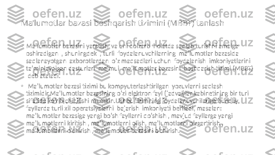 Ma’lumotlar bazasi boshqarish tizimini (MBBT) tanlash
•
Ma’lumotlar bazasini yaratish  va uni dolzarb  holatda saqlab turishni amalga 
oshiradigan  , shuningdek  , turli  foydalanuvchilarning  ma’lumotlar bazasida  
saqlanayotgan  axborotlardan  o’z maqsadlari uchun  foydalanish  imkoniyatlarini  
ta’minlaydigan dasturlari  majmui  ma’lumotlar bazasini  boshqarish tizimi (MBBT) 
 deb ataladi.
•
  Ma’lumotlar bazasi tizimi bu kompyuterlashtirilgan  yozuvlarni saqlash 
tizimidir.Ma’lumotlar bazasining o’zi elektron fayl (jadval)lar kabinetining bir turi 
sifatida ko’rib chiqilishi mumkin.Ushbu tizimning foydalanuvchilariga bunday 
fayllarda turli xil operatsiyalarni  bajarish  imkoniyati beriladi, masalan: 
ma’lumotlar bazasiga yangi bo’sh fayllarni qo’shish , mavjud fayllarga yangi 
ma’lumotlarni kiritish , ma’lumotlarni olish, ma’lumotlarni o’zgartirish , 
ma’lumotlarni o’chirish , ma’lumotlar bazasini o’chirish. 