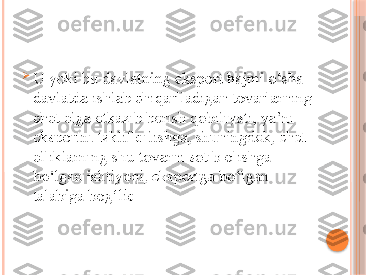 
U yoki bu davlatning eksport hajmi o‘sha 
davlatda ishlab chiqariladigan tovarlarning 
chet elga etkazib berish qobiliyati, ya’ni 
eksportni taklif qilishga, shuningdek, chet 
elliklarning shu tovarni sotib olishga 
bo‘lgan ishtiyoqi, eksportga bo‘lgan 
talabiga bog‘liq.     