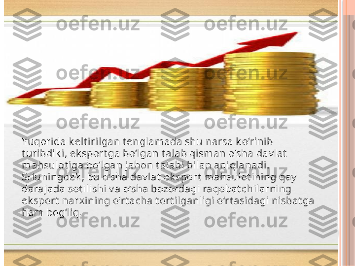 Yuqorida k elt irilgan t engl amada shu narsa k o‘rinib 
t uribdik i, ek sport ga bo‘lgan t alab qi sman o‘sha dav l at  
mahsulot iga bo‘lgan jahon t al abi bilan ani qlanadi. 
SHuningdek , bu o‘sha dav lat  ek sport  mahsulot ini ng qay  
darajada sot ilishi v a o‘sha bozordagi  raqobat chilarni ng 
ek sport  narxining o‘rt acha t ort i lganli gi o‘rt asidagi ni sbat ga 
ham bog‘liq.   